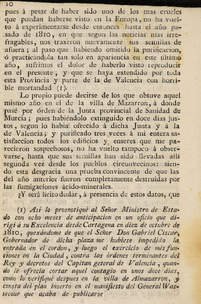 pues á pesar de haber sido uno de los mas crueles que puedan haberse visto en la Europa, no ha vuel¬ to á experimentarse desde entonces hasta ei año pa¬ sado de iBiq, en que según las noticias mas irre¬ fragables, nos traxeron nuevamente sus semillas de afuera ; al paso que habiendo omitido la purificación, ó practicándola tan solo en apariencia en este ultimo año, sufrimos el dolor de haberla visto reproducir en el presente , y que se haya extendido por toda esta Provincia y parte de la de Valencia coa horri¬ ble mortandad (i). Lo propio puede decirse de los que obtuve aquel mismo año en el de la villa de Mazar ron, á donde pasé por orden de la Junta provincial de Sanidad de Murcia ; pues habiéndolo extinguido en doce dias jus¬ tos , según lo habia ofrecido á dicha Junta y á la de Valencia j y purificado tres veces á mi entera sa¬ tisfacción todos los edificios } enseres que me pa¬ recieron sospechosos, no ha vuelto tampoco á obser¬ varse, hasta que sus semillas han sido llevadas allí segunda vez desde los pueblos circunvecinos: sien¬ do esta desgracia una prueba convincente de que las del año anterior fueron completamente destruidas por las fumigaciones ácido-minerales. ¿Y será licito dudará presencia de estos datos, que (i) Así lo prosnotiqué al Señor Ministro de Esta¬ do con ocho meses de anticipación en un oficio que di¬ rigí á su Excelencia desde Cartagena en diez de octubre de 1810, quexándome de que el Señor Don Gabriel Ciscar, Gobernador de dicha plaza me hubiese impedido la entrada en el cor don, y luego el exercicio de mis fun¬ ciones en la Ciudad, contra las órdenes terminantes del Rey y decretos del Capitán geteral de Valencia , quan- do le ofrecia cortar aquel contagio en unos doce dias, como lo verifiqué después en la villa de Almazarrón, y consta del plan inserto en el matufiesto del General Was~ secour que acaba de publicarse