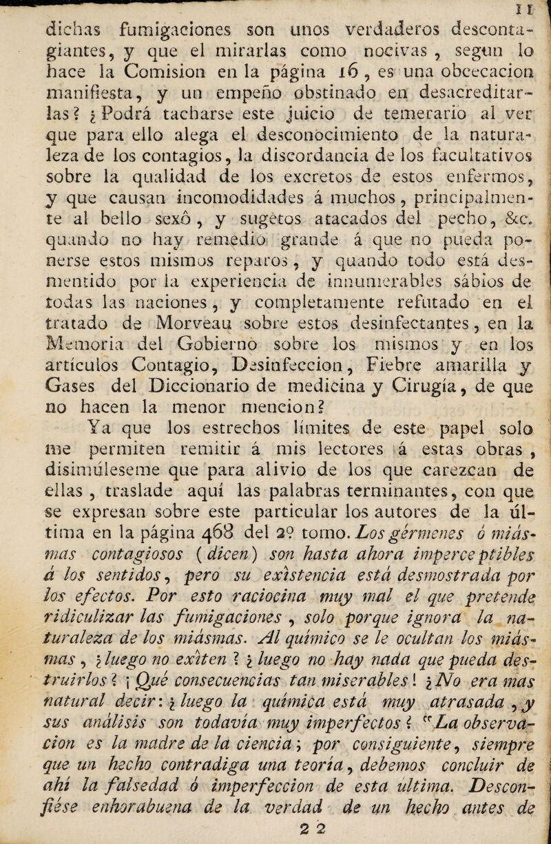 dichas fumigaciones son unos verdaderos desconta¬ giantes, y que el mirarlas como nocivas , según lo hace la Comisión en la página x6 , es una obcecación manifiesta, y un empeño obstinado en desacreditar¬ las ? i Podrá tacharse este juicio de temerario al ver que para ello alega el desconocimiento de la natura¬ leza de los contagios, la discordancia de los facultativos sobre la qualidad de los excretos de estos enfermos, y que causan incomodidades á muchos, principalmen¬ te al bello sexo, y sugetos atacados del pecho, &c. quando no hay remedio grande á que no pueda po¬ nerse estos mismos reparos, y quando todo está des¬ mentido por la experiencia de innumerables sabios de todas las naciones, y completamente refutado en el j tratado de Morveau sobre estos desinfectantes, en la Memoria del Gobierno sobre los mismos y en los artículos Contagio, Desinfección, Fiebre amarilla y Gases del Diccionario de medicina y Cirugía, de que no hacen la menor mención? Ya que los estrechos límites de este papel solo me permiten remitir á mis lectores á estas obras , disimúleseme que para alivio de los que carezcan de ellas , traslade aquí las palabras terminantes, con que se expresan sobre este particular los autores de la úl¬ tima en la página 468 del 2? tomo. Los gérmenes ó mias¬ mas contagiosos {dicen) son hasta ahora imperceptibles á los sentidos, pero su existencia está desmostrada por los efectos. Por esto raciocina muy mal el que pretende ridiculizar las fumigaciones , solo porque ignora la na¬ turaleza de los miasmas. Al químico se le ocultan los mias¬ mas , \luego no exiten ? ¿ luego no hay nada que pueda des¬ truirlos? \ Qué consecuencias tan miserables! ¿No era mas natural decir: ¿ luego la química está muy atrasada , y sus análisis son todavía muy imperfectos ? crLa observa¬ ción es la madre de la ciencia; por consiguiente, siempre que un hecho contradiga una teoría, debemos concluir de i ahí la falsedad ó imperfección de esta ultima. Descon¬ fiése enhorabuena de la verdad de un hecho antes de 2 2