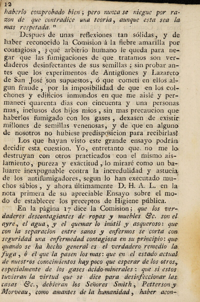 haberlo comprobado bien ; pero nunca se niegue por ra¬ zón de que contradice una teoría, aunque esta sea la mas respetada. n Después de unas reflexiones tan solidas, y de haber reconocido la Comisión á la fiebre amarilla por contagiosa , ¿ qué arbitrio humano le queda para ne¬ gar que las fumigaciones de que tratamos son ver¬ daderos desinfectantes de sus semillas ; sin probar an¬ tes que los experimentos de Antigüones y Lazareto de San José son supuestos, ó que cometí en ellos al¬ gún fraude , por la imposibilidad de que en los col¬ chones y edificios inmundos en que me aislé y per¬ manecí quarenta dias con cincuenta y una personas mas, inclusos dos hijos mios , sin mas precaución que haberlos fumigado con los gases , dexasen de existir millones de semillas venenosas, y de que en alguno- de nosotros no hubiese predisposición para recibirlas? Los que hayan visto este grande ensayo podrán decidir esta cuestión. Yo, entretanto que. no me la destruyan con otros practicados con el mismo ais¬ lamiento, pureza y exactitud , lo miraré como un ba¬ luarte inexpugnable contra la incredulidad y astucia de los antifumigadores, según lo han executado mu¬ chos sábios , y ahora últimamente D. H. A. L. en la nota primera de su apreciable Ensayo sobre el mo¬ do de establecer los preceptos de Higiene pública. En la página 17 di-ce la Comisión; que los ver¬ daderos descontagiantes de ropas y muebles &c. son el ay re, el agua, y el quemar lo inútil y asqueroso: que con la separación entre sanos y enfermos se corta con seguridad una enfermedad contagiosa en su principio: que quando se ha hecho general es el verdadero- remedio la fuga , © el que la pasen los mas: que en el estado actual, de nuestros conocimientos hay poco que esperar de los otrosy especialmente de los gases ácido-minerales : que si estos tuvieran la virtud que se dice para desinfeccionar las casas &c., debieran los Señores Smith , Petterson y Morveau, como amantes de la humanidad, haber acón-