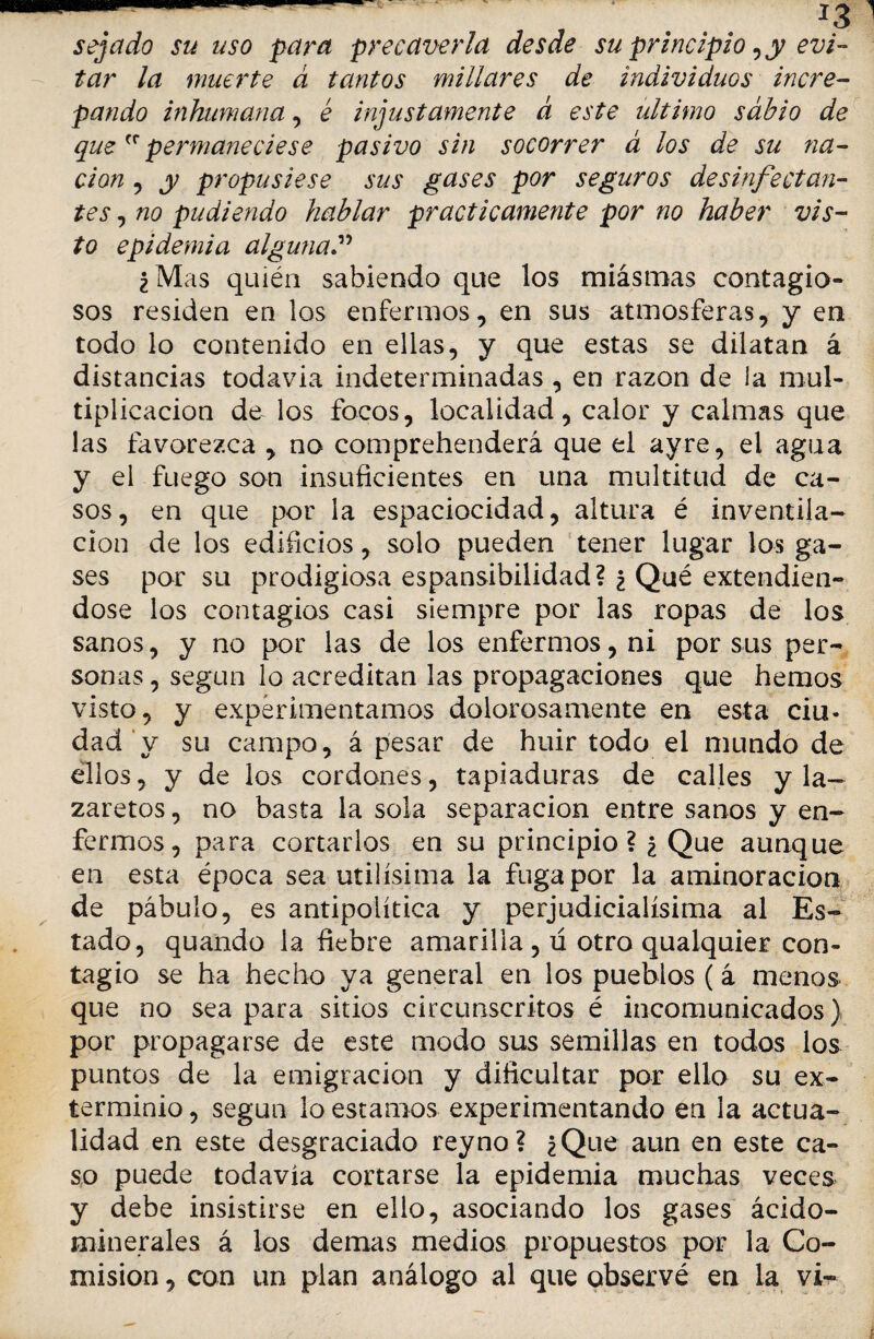 sejado su uso para precaverla desde su principio ¿y evi¬ tar la muerte á tantos millares de individuos incre¬ pando inhumana, é injustamente d este ultimo sabio de quepermaneciese pasivo sin socorrer á los de su na¬ ción , y propusiese sus gases por seguros desinfectan¬ tes , no pu di endo hablar prácticamente por no haber vis¬ to epidemia alguna ¿Mas quién sabiendo que los miásmas contagio¬ sos residen en los enfermos, en sus atmosferas, y en todo lo contenido en ellas, y que estas se dilatan á distancias todavia indeterminadas , en razón de la mul¬ tiplicación de los focos, localidad, calor y calmas que las favorezca , no comprehenderá que el ayre, el agua y el fuego son insuficientes en una multitud de ca¬ sos, en que por la espaciocidad, altura é inventila- cion de los edificios, solo pueden tener lugar los ga¬ ses por su prodigiosa espansibilidad? ¿ Qué extendién¬ dose los contagios casi siempre por las ropas de los sanos, y no por las de los enfermos, ni por sus per¬ sonas , según lo acreditan las propagaciones que hemos visto, y experimentamos dolorosamente en esta ciu¬ dad y su campo, á pesar de huir todo el mundo de ellos, y de los cordones, tapiaduras de calles y la¬ zaretos , no basta la sola separación entre sanos y en¬ fermos, para cortarlos en su principio? ¿ Que aunque en esta época sea útilísima la fuga por la aminoración de pábulo, es antipolítica y perjudicialísima al Es¬ tado, quando la fiebre amarilla, ú otro qualquier con¬ tagio se ha hecho ya general en los pueblos (á menos que no sea para sitios circunscritos é incomunicados) por propagarse de este modo sus semillas en todos los puntos de la emigración y dificultar por ello su ex¬ terminio , según lo estamos experimentando en la actua¬ lidad en este desgraciado rey no? ¿Que aun en este ca¬ so puede todavía cortarse la epidemia muchas veces y debe insistirse en ello, asociando los gases ácido- minerales á los demas medios propuestos por la Co¬ misión , con un plan análogo al que observé en la vi-