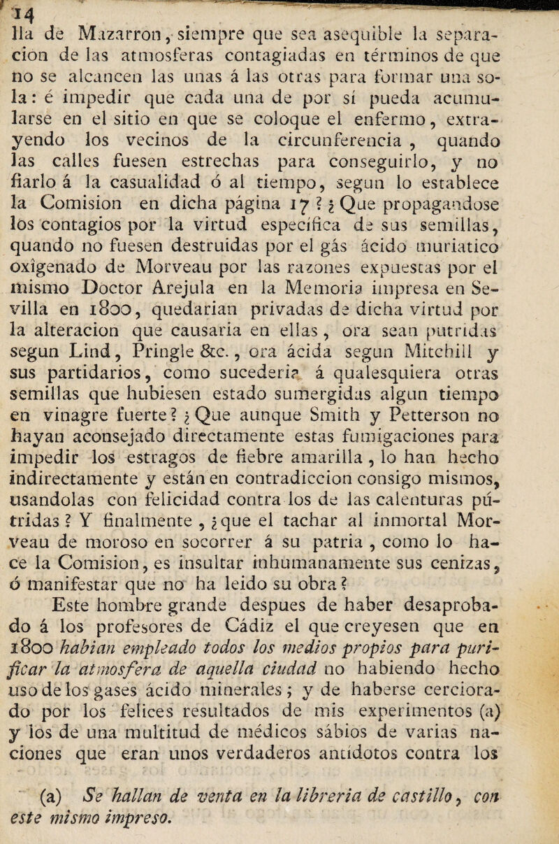 mmmm “ir - • —“—- 14 lia de Mazarron ,■ siempre que sea asequible la separa¬ ción de las atmosferas contagiadas en términos de que no se alcancen las unas á las otras para formar una so¬ la : é impedir que cada una de por sí pueda acumu¬ larse en el sitio en que se coloque el enfermo, extra¬ yendo los vecinos de la circunferencia , quando las calles fuesen estrechas para conseguirlo, y no fiarlo á la casualidad ó al tiempo, según lo establece la Comisión en dicha página 17 ? ¿Que propagándose los contagios por la virtud específica de sus semillas, quando no fuesen destruidas por el gas ácido muriatico oxigenado de Morveau por las razones expuestas por el mismo Doctor Arejula en la Memoria impresa en Se¬ villa en 1800, quedarían privadas de dicha virtud por la alteración que causaría en ellas , ora sean pútridas según Lind, Pringle &c., ora ácida según Mitchiii y sus partidarios, como sucedería á quaiesquiera otras semillas que hubiesen estado sumergidas algún tiempo en vinagre fuerte? ¿Que aunque Smith y Petterson no hayan aconsejado directamente estas fumigaciones para impedir los estragos de fiebre amarilla, lo han hecho indirectamente y están en contradicción consigo mismos, usándolas con felicidad contra los de las calenturas pú¬ tridas ? Y finalmente , ¿que el tachar al inmortal Mor¬ veau de moroso en socorrer á su patria , como lo ha¬ ce la Comisión, es insultar inhumanamente sus cenizas, ó manifestar que no ha leído su obra ? Este hombre grande después de haber desaproba¬ do á los profesores de Cádiz el que creyesen que en 1800 habían empleado todos los medios propios para puri¬ ficar la atmosfera de aquella ciudad no habiendo hecho uso de los gases ácido minerales ; y de haberse cerciora¬ do por los felices resoltados de mis experimentos (a) y los de una multitud de médicos sabios de varias na¬ ciones que eran unos verdaderos antídotos contra los (a) Se hallan de venta en la librería d.e castillo, con este mismo impreso.