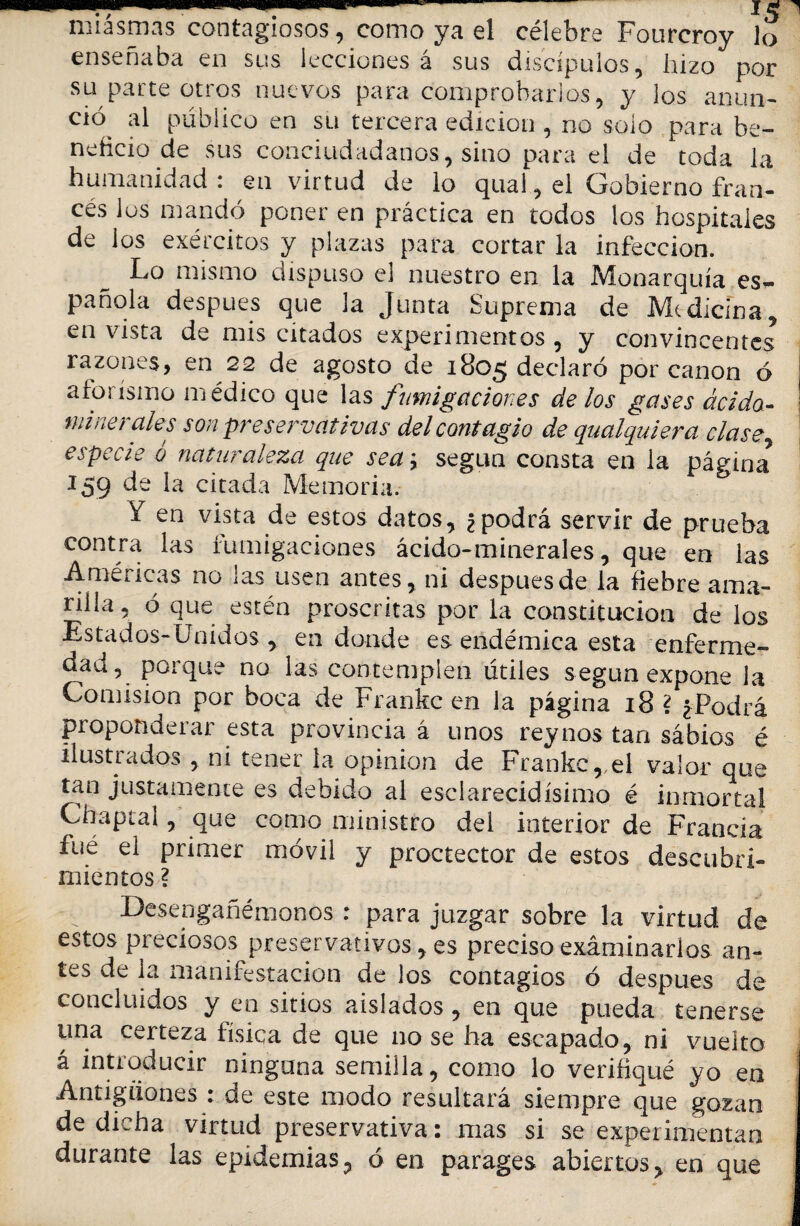 miasmas contagiosos, como ya el célebre Fourcroy lo enseñaba en sus lecciones á sus discípulos, hizo por su parte otros nuevos para comprobarlos, y los anun¬ ció al público en su tercera edición , no solo para be¬ neficio de sus conciudadanos, sino para el de toda la humanidad : en virtud de lo qual, ei Gobierno fran¬ cés los mandó poner en práctica en todos los hospitales de los exércitos y plazas para cortar la infección. Lo mismo dispuso el nuestro en la Monarquía es¬ pañola después que la Junta Suprema de Medicina, en vista de mis citados experimentos , y convincentes razones, en 22 de agosto de 1805 declaró por canon ó aforismo médico que las fumigaciones de los gases ácido- minerales son preservativas del contagio de qualquiera clasey especie ó naturaleza que sea; según consta en la página* 159 de la citada Memoria. * Y en vista de estos datos, ¿ podrá servir de prueba contra las fumigaciones ácido-minerales, que en las Américas no las usen antes, ni después de la fiebre ama¬ rilla, ó que estén proscritas por la constitución de los Estados-Unidos , en donde es endémica esta enferme¬ dad, porque no las contemplen útiles según expone la Comisión por boca de Frankc en la página 18 ? ¿Podrá proponderar esta provincia á unos rey nos tan sábios é ilustrados , ni tener la opinión de Frankc,,el valor que tan justamente es debido al esclarecidísimo é inmortal Chaptal, que como ministro del interior de Francia fue el primer móvil y proctector de estos descubri¬ mientos ? Desengañémonos : para juzgar sobre la virtud de estos preciosos preservativos, es preciso examinarlos an¬ tes de la manifestación de los contagios ó después de concluidos y en sitios aislados , en que pueda tenerse una certeza física de que no se ha escapado, ni vuelto á introducir ninguna semilla, como lo verifiqué yo en Antigüones : de este modo resultará siempre que gozan de dicha virtud preservativa: mas si se experimentan durante las epidemias, ó en parages abiertos, en que