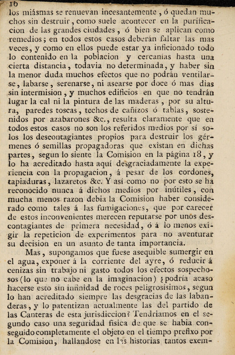 Ib 1 1 ... los miasmas se renuevan incesantemente , ó quedan mu¬ chos sin destruir , como suele acontecer en la purifica¬ ción de las grandes ciudades , ó bien se aplican como remedios ; en todos estos casos deberán faltar las mas veces, y como en ellos puede estar ya inficionado todo lo contenido en la población y cercanías hasta una cierta distancia, todavía no determinada, y haber sin la menor duda muchos efectos que no podrán ventilar¬ se, labarse, serenarse, ni asearse por doce ó mas dias sin intermisión , y muchos edificios en que no tendrán lugar la cal ni la pintura de las maderas , por su altu¬ ra, paredes toscas , techos de cañizos ó tablas, soste¬ nidos por azabarones &c., resulta claramente que en todos estos casos no son los referidos medios por sí so¬ los los descontagiantes propios para destruir los gér¬ menes ó semillas propagadoras que existan en dichas partes, según lo siente la Comisión en la página 18, y lo ha acreditado hasta aquí desgraciadamente ía expe¬ riencia con la propagación, á pesar de los cordones, tapiaduras, lazaretos &c. Y así como no por esto se ha reconocido nunca á dichos medios por inútiles , cgo mucha menos, razón debía la Comisión haber conside¬ rado como tales á las fumigaciones, que por carecer de estos inconvenientes merecen reputarse por unos des¬ contagiantes de primera necesidad, ó á lo menos exi¬ gir la repetición de experimentos para no aventurar su decisión en un asunto de tanta importancia. Mas, supongamos que fuese asequible sumergir en el agua, exponer á la corriente del ay re, ó reducir á cenizas sin trabajo ni gasto todos los efectos sospecho¬ sos (lo que no cabe en la imaginación) ¿podría acaso hacerse esto sin infinidad de roces peligrosísimos, según lo han acreditado siempre las desgracias de las laban- deras, y lo patentizan actualmente las del partido de las Canteras de esta jurisdicción ? Tendríamos en el se¬ gundo caso una seguridad física de que se habia con¬ seguido completamente el objeto en el tiempo prefixo por la Comisión, hallándose en las historias tantos exem-