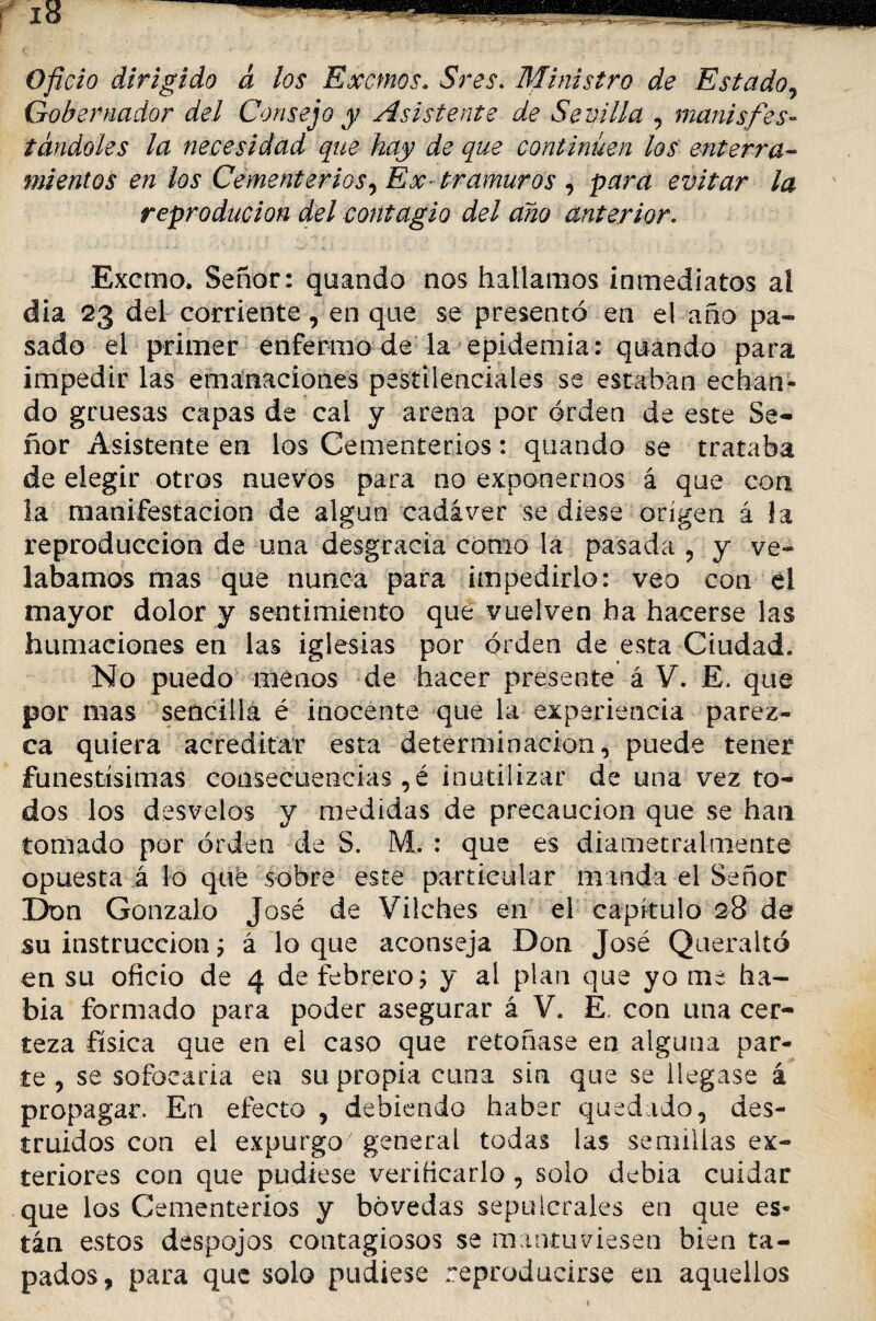 Oficio dirigido d los Excmos. Sres. Ministro de Estado, Gobernador del Consejo y Asistente de Sevilla , manísfes¬ tándoles la necesidad que hay de que continúen los enterra¬ mientos en los Cementerios, Ex- tramuros , para evitar la reproducion del contagio del año anterior. Excmo. Señor: quando nos hallamos inmediatos ai dia 23 del corriente, en que se presentó en el año pa¬ sado el primer enfermo de la epidemia: quando para impedir las emanaciones pestilenciales se estaban echan¬ do gruesas capas de cal y arena por orden de este Se¬ ñor Asistente en los Cementerios: quando se trataba de elegir otros nuevos para no exponernos á que con la manifestación de algún cadáver se diese origen á la reproducción de una desgracia como la pasada , y ve¬ lábamos mas que nunca para impedirlo: veo con el mayor dolor y sentimiento que vuelven ha hacerse las humaciones en las iglesias por orden de esta Ciudad. No puedo menos de hacer presente á V. E, que por mas sencilla é inocente que la experiencia parez¬ ca quiera acreditar esta determinación, puede tener funestísimas consecuencias , é inutilizar de una vez to¬ dos los desvelos y medidas de precaución que se han tomado por orden de S. M. : que es diametraimente opuesta á lo que sobre este particular manda el Señor Don Gonzalo José de Vilches en el capítulo 28 de su instrucción j á loque aconseja Don José Queraltó en su oficio de 4 de febrero; y al plan que yo me ha¬ bía formado para poder asegurar á V. E. con una cer¬ teza física que en el caso que retoñase en alguna par¬ te , se sofocaría en su propia cuna sin que se llegase á propagar. En efecto , debiendo haber quedado, des¬ truidos con el expurgo general todas las semillas ex¬ teriores con que pudiese verificarlo , solo debía cuidar que los Cementerios y bóvedas sepulcrales en que es¬ tán estos despojos contagiosos se mantuviesen bien ta¬ pados, para que solo pudiese reproducirse en aquellos