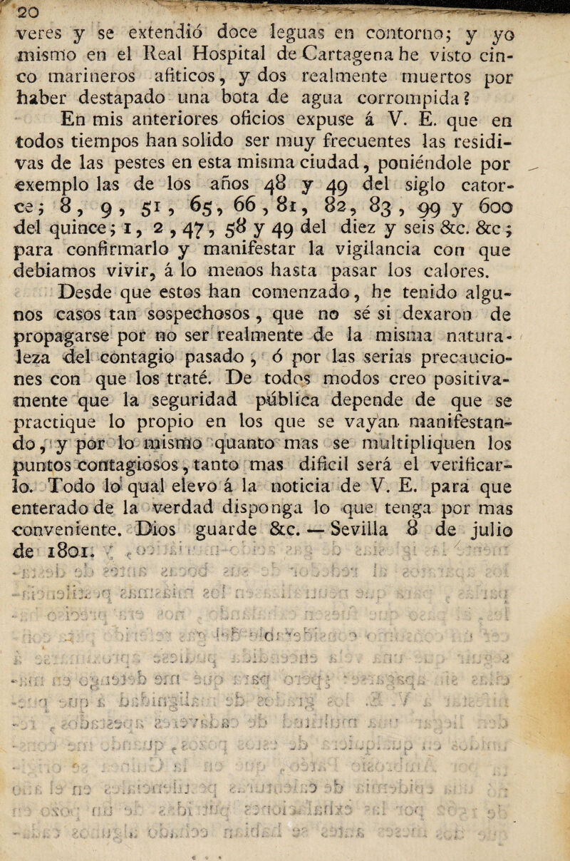veres y se extendió doce leguas en contorno; y yo mismo en el Real Hospital de Cartagena he visto cin¬ co marineros afiticos, y dos realmente muertos por haber destapado una bota de agua corrompida ? En mis anteriores oficios expuse á V. E. que en todos tiempos han solido ser muy frecuentes las residi- vas de las pestes en esta misma ciudad, poniéndole por exemplo las de los años 48 y 49 del siglo cator- ce; 8 , 9 , 51 , 65, 66,8í , 82, 83 , 99 y 600 del quince; i, 2,47, 58 y 49 del diez y seis &c. &c; para confirmarlo y manifestar la vigilancia con que debíamos vivir5 á lo menos hasta pasar los calores. Desde que estos han comenzado 9 he tenido algu¬ nos casos tan sospechosos , que no sé si dexaron de propagarse por no ser realmente de la misma natura¬ leza del contagio pasado 5 ó por las serias precaucio¬ nes con que los traté. De todos modos creo positiva¬ mente que la seguridad publica depende de que se practique lo propio en los que se vayan manifestan¬ do, y por lo mismo quanto mas se multipliquen los puntos contagiosos, tanto mas difícil será el verificar¬ lo. Todo lo quai elevo á la noticia de V. E. para que enterado de la verdad disponga lo que tenga por mas conveniente. Dios guarde &c. — Sevilla 8 de julio de 1801. : <-•5 / r i • ; -■ i J' ,[ li,.’ ■?\ J «■-> ‘■•■Oí- ■ \ r--.y, V- A *' ff : y. , - y \ T' ■* r ¡ i- p Si u . : 1 Í ’.-ii ¿\ < wi 1 ih. . . : i •rv íú . -i- ! í f-ft r 0 i.! ü ‘ f J i •i-.