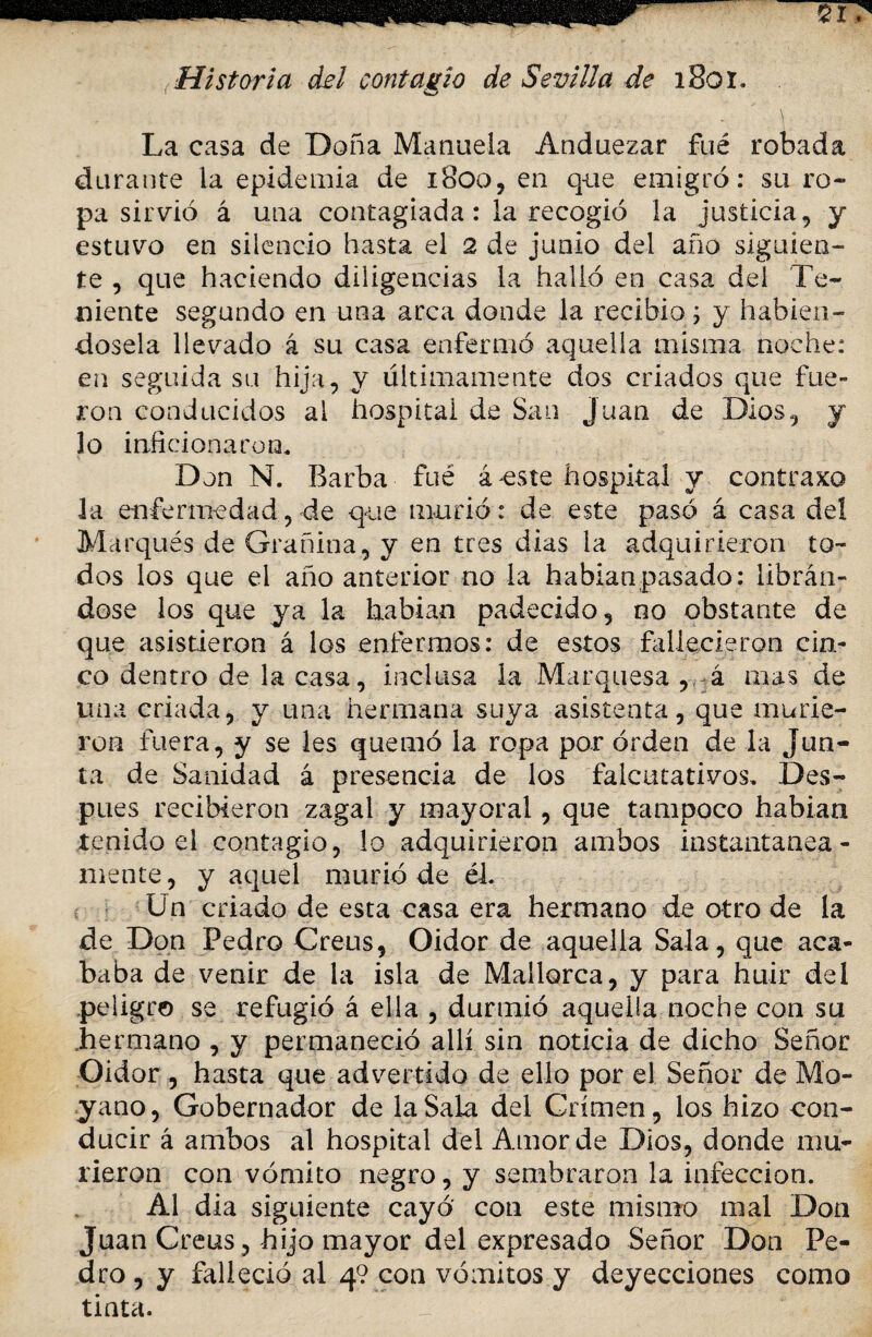 Historia del contagio de Sevilla de i8oi. \ La casa de Doña Manuela Anduezar fué robada durante la epidemia de 1800, en que emigró: su ro¬ pa sirvió á una contagiada: la recogió la justicia, y estuvo en silencio hasta el 2 de junio del año siguien¬ te , que haciendo diligencias la halló en casa del Te¬ niente segundo en una arca donde la recibió; y habién¬ dosela llevado á su casa enfermó aquella misma noche: en seguida su hija, y últimamente dos criados que fue¬ ron conducidos al hospital de San Juan de Dios, y lo inficionaron. Don N. Barba fué á este hospital y contraxo la enfermedad, de que murió: de este pasó á casa del Marqués de Grañina, y en tres dias la adquirieron to¬ dos los que el año anterior no la hablan pasado: librán¬ dose los que ya la habían padecido, no obstante de que asistieron á los enfermos: de estos fallecieron cin¬ co dentro de la casa, inclusa la Marquesa , á mas de una criada, y una hermana suya asistenta, que murie¬ ron fuera, y se les quemó la ropa por orden de la Jun¬ ta de Sanidad á presencia de los falcutativos. Des¬ pués recibieron zagal y mayoral, que tampoco habían tenido el contagio, lo adquirieron ambos instantánea¬ mente , y aquel murió de él. Un criado de esta casa era hermano de otro de la de Don Pedro Creus, Oidor de aquella Sala, que aca¬ baba de venir de la isla de Mallorca, y para huir del peligro se refugió á ella , durmió aquella noche con su hermano , y permaneció allí sin noticia de dicho Señor Oidor , hasta que advertido de ello por el Señor de Mo- yano, Gobernador de la Sala del Crimen, los hizo con¬ ducir á ambos al hospital del Amor de Dios, donde mu¬ rieron con vómito negro, y sembraron la infección. Al día siguiente cayó con este mismo mal Don Juan Creus, hijo mayor del expresado Señor Don Pe¬ dro , y falleció al 4? con vómitos y deyecciones como tinta.