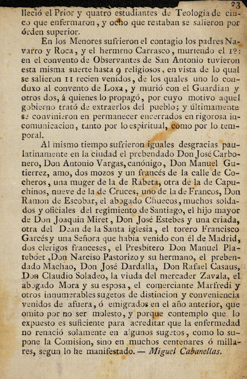 lleció el Prior y quatro estudiantes de Teología de cin¬ co que enfermaron, y ocfio que restaban se salieron por orden superior. En los Menores sufrieron el contagio los padres Na¬ varro y Roca, y el hermrno Carrasco, muriendo el i?: en el convento de Observantes de San Antonio tuvieron esta misma suerte hasta 9 religiosos, en vista de lo qual se salieron 11 recien venidos, de los quales uno lo con¬ dujo al convento de Loxa, y murió con el Guardian y otros dos, á quienes, lo propagó, por cuyo motivo aquel gobierno trató de extraerlos del pueblo; y últimamente se convinieron en permanecer encerrados en rigorosa in- * comunicación, tanto por lo espiritual, como por lo tem¬ poral. Al mismo tiempo sufrieron iguales desgracias pau¬ latinamente en la ciudad el prebendado Don José Carbo¬ nero, Don Antonio Vargas,canónigo, Don Manuel Gu¬ tiérrez, amo, dos mozos y un francés de la calle de Co¬ cheros , una muger de la de Rabeta, otra de la de Capu¬ chinos, nueve de la de Cruces, uno de la de Francos, Don Ramón de Escobar, el abogado Chuecos, muchos solda¬ dos y oficiales del regimiento de Santiago, el hijo mayor de Don Joaquin Miret, Don José Estebes y una criada, otra del Dean de la Santa iglesia, el torero Francisco Garcésy una Señora que había venido con él de Madrid, dos clérigos franceses, el Presbítero Don Manuel Pla- teboet ,Don Narciso Pastorizo y su hermano, el preben¬ dado Machao, Don José Dardalla, Don Rafael Casaus, Don Claudio Soladeo, la viuda del mercader Zavala, el abogado Mora y su esposa, el comerciante Marfredi y otros innumerables sugetos de distinción y conveniencia venidos de afuera, ó emigrados en el año anterior, que omito por no ser molesto, y porque contemplo que lo expuesto es suficiente para acreditar que la enfermedad no renació solamente en algunos sugetos, como lo su¬ pone la Comisión, sino en muchos centenares ó milla¬ res, según lo he manifestado. — Miguel Cabanellas.