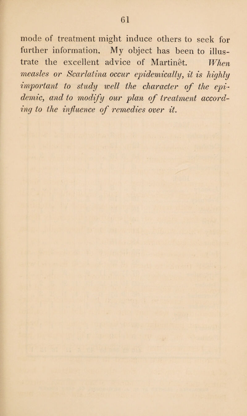 mode of treatment might induce others to seek for further information. My object has been to illus¬ trate the excellent advice of Martinet. When measles or Scarlatina occur epidemically, it is highly important to study well the character of the epi¬ demic, and to modify our plan of treatment accord¬ ing to the influence of remedies over it.