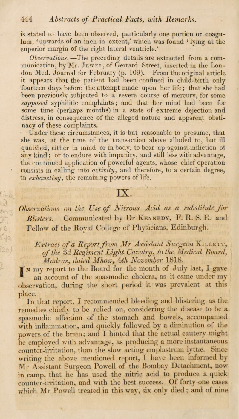 444 Abstracts of. Practical Facts, with Remarks. is stated to have been observed, particularly one portion or coagu- lum, ‘upwards of an inch in extent,’ which was found ‘ lying at the superior margin of the right lateral ventricle.’ Observations.—The preceding details are extracted from a com¬ munication, by Mr. Jewel, of Gerrard Street, inserted in the Lon¬ don Med. Journal for February (p. 109). From the original article it appears that the patient had been confined in child-birth only fourteen days before the attempt made upon her life; that she had been previously subjected to a severe course of mercury, for some supposed syphilitic complaints; and that her mind had been for some time (perhaps months) in a state of extreme dejection and distress, in consequence of the alleged nature and apparent obsti¬ nacy of these complaints. Under these circumstances, it is but reasonable to presume, that she was, at the time of the transaction above alluded to, but ill qualified, either in mind or in body, to bear up against infliction of any kind ; or to endure with impunity, and still less with advantage, the continued application of powerful agents, whose chief operation consists in calling into activity, and therefore-, to a certain degree, in exhausting, the remaining powers of life. IX. Observations on the Use of Nitrous Acid as a substitute for Blisters. Communicated by Dr Kennedy, F. R. S. E. and Fellow of the Royal College of Physicians, Edinburgh. Extract of a Report from Mr Assistant Surgeon Killett, of the 3 d Regiment Light Care airy, to the Medical Board, Madras, dated Mhow, 4th November 1818. IN my report to the Board for the month of July last, I gave an account of the spasmodic cholera, as it came under my observation, during the short period it was prevalent at this place. In that report, I recommended bleeding and blistering as the remedies chiefly to be relied on, considering the disease to be a spasmodic affection of the stomach and bowels, accompanied with inflammation, and quickly followed by a diminution of the powers of the brain; and I hinted that the actual cautery might be employed with advantage, as producing a more instantaneous counter-irritation, than the slow acting emplastrum lyttae. Since writing the above mentioned report, I have been informed by Mr Assistant Surgeon Powell of the Bombay Detachment, now in camp, that he lias used the nitric acid to produce a quick counter-irritation, and with the best success. Of forty-one cases which Mr Powell treated in this way, six onlv died; and of nine w »