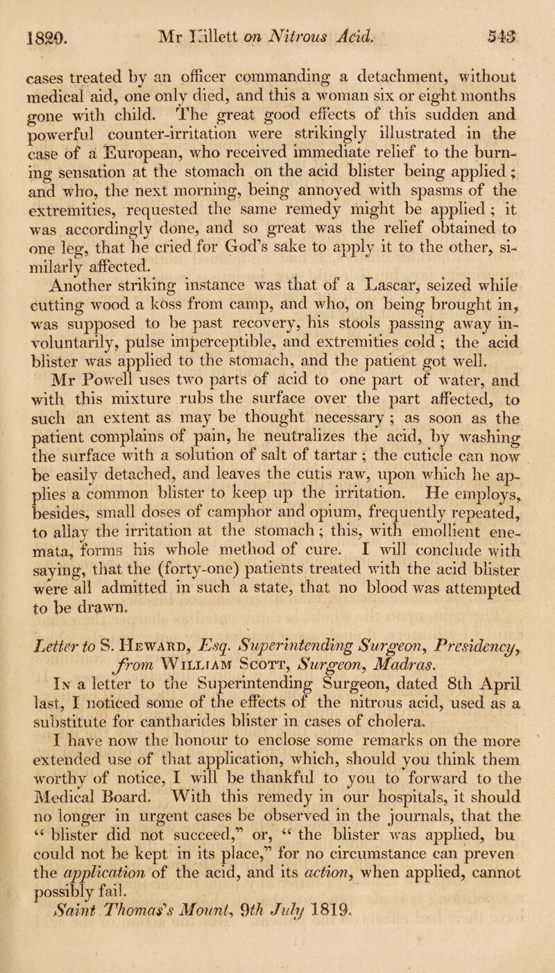 18£0. Mr Lillett on Nitrous Acid. 54S cases treated by an officer commanding a detachment, without medical aid, one only died, and this a woman six or eight months gone with child. The great good effects of this sudden and powerful counter-irritation were strikingly illustrated in the case of a European, who received immediate relief to the burn¬ ing sensation at the stomach on the acid blister being applied; and who, the next morning, being annoyed with spasms of the extremities, requested the same remedy might be applied ; it was accordingly done, and so great was the relief obtained to one leg, that he cried for God's sake to apply it to the other, si¬ milarly affected. Another striking instance was that of a Lascar, seized while cutting wood a koss from camp, and who, on being brought in, w'as supposed to be past recovery, his stools passing away in¬ voluntarily, pulse imperceptible, and extremities cold ; the acid blister was applied to the stomach, and the patient got well. Mr Powell uses two parts of acid to one part of water, and with this mixture rubs the surface over the part affected, to such an extent as may be thought necessary ; as soon as the patient complains of pain, he neutralizes the acid, by washing the surface with a solution of salt of tartar ; the cuticle can now be easily detached, and leaves the cutis raw, upon which he ap¬ plies a common blister to keep up the irritation. He employs, besides, small doses of camphor and opium, frequently repeated, to allay the irritation at the stomach; this, writh emollient ene- mata, forms his whole method of cure. I will conclude with saying, that the (forty-one) patients treated with the acid blister were all admitted in such a state, that no blood wras attempted to be drawn. Letter to S. IIeward, Esq. Superintending Surgeon, Presidency, from William Scott, Surgeon, Madras. In a letter to the Superintending Surgeon, dated 8th April last, I noticed some of the effects of the nitrous acid, used as a substitute for cantharides blister in cases of cholera. I have now the honour to enclose some remarks on the more extended use of that application, which, should you think them worthy of notice, I will be thankful to you to forward to the Medical Board. With this remedy in our hospitals, it should no longer in urgent cases be observed in the journals, that the 44 blister did not succeed, or, 44 the blister wras applied, bu could not be kept in its place, for no circumstance can preven the application of the acid, and its action, when applied, cannot possibly fail. Saint Thomas's Mount, 9th July 1819.