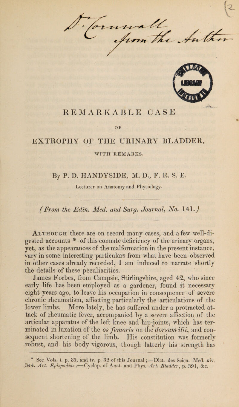 -WV* -1 - REMARKABLE CASE OF EXT110PHY OF THE URINARY BLADDER, WITH REMARKS. By P. D. HANDYSIDE, M. D., F. R. S. E. Lecturer on Anatomy and Physiology. (From the Edin. Med. and Snrg. Journal, No. 141.^ Although there are on record many cases, and a few well-di¬ gested accounts * of this connate deficiency of the urinary organs, yet, as the appearances of the malformation in the present instance, vary in some interesting particulars from what have been observed in other cases already recorded, I am induced to narrate shortly the details of these peculiarities. James Forbes, from Campsie, Stirlingshire, aged 42, who since early life has been employed as a gardener, found it necessary eight years ago, to leave his occupation in consequence of severe chronic rheumatism, affecting particularly the articulations of the lower limbs. More lately, he has suffered under a protracted at¬ tack of rheumatic fever, accompanied by a severe affection of the articular apparatus of the left knee and hip-joints, which has ter¬ minated in luxation of the os femoris on the dorsum ilii, and con¬ sequent shortening of the limb. His constitution was formerly robust, and his body vigorous, though latterly his strength has * See Vols. i. p. 39, and iv. p. 32 of this Journal;—Diet, des Scien. Med. xiv. 344, Art. Epispadias ;—Cyclop, of Anat. and Pliys. Art. Bladder, p. 391, &c.