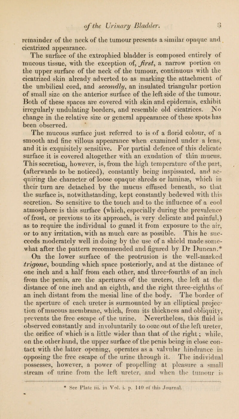 remainder of tlie neck of the tumour presents a similar opaque and cicatrized appearance. lire surface of the extrophied bladder is composed entirely of mucous tissue, with the exception of, first, a narrow portion on the upper surface of the neck of the tumour, continuous with the cicatrized skin already adverted to as marking the attachment of the umbilical cord, and secondly, an insulated triangular portion of small size on the anterior surface of the left side of the tumour. Both of these spaces are covered with skin and epidermis, exhibit irregularly undulating borders, and resemble old cicatrices. No change in the relative size or general appearance of these spots has been observed. The mucous surface just referred to is of a florid colour, of a smooth and fine villous appearance when examined under a lens, and it is exquisitely sensitive. For partial defence of this delicate surface it is covered altogether with an exudation of thin mucus. This secretion^ however, is, from the high temperature of the part, (afterwards to be noticed), constantly being inspissated, and ac¬ quiring the character of loose opaque shreds or laminae, which in their turn are detached by the mucus effused beneath, so that the surface is, notwithstanding, kept constantly bedewed with this secretion. So sensitive to the touch and to the influence of a cool atmosphere is this surface (which, especially during the prevalence of frost, or previous to its approach, is very delicate and painful,) as to require the individual to guard it from exposure to the air, or to any irritation, with as much care as possible. This he suc¬ ceeds moderately well in doing by the use of a shield made some¬ what after the pattern recommended and figured by Dr Duncan.* On the lower surface of the protrusion is the well-marked trigone, bounding which space posteriorly, and at the distance of one inch and a half from each other, and three-fourths of an inch from the penis, are the apertures of the ureters, the left at the distance of one inch and an eighth, and the right three-eighths of an inch distant from the mesial line of the body. The border of the aperture of each ureter is surmounted by an elliptical projec¬ tion of mucous membrane, which, from its thickness and obliquity, prevents the free escape of the urine. Nevertheless, this fluid is observed constantly and involuntarily to ooze out of the left ureter, the orifice of which is a little wider than that of the right; while, on the other hand, the upper surface of the penis being in close con¬ tact with the latter opening, operates as a valvular hindrance in opposing the free escape of the urine through it. The individual possesses, however, a power of propelling at pleasure a small stream of urine from the left ureter, and when the tumour is ¥
