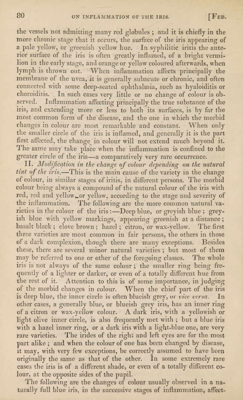 the vessels not admitting many red globules ; and it is chiefly in the more chronic stage that it occurs, the surface of the iris appearing of a pale yellow, or greenish yellow hue. In syphilitic iritis the ante¬ rior surface of the iris is often greatly inflamed, of a bright vermi¬ lion in the early stage, and orange or yellow coloured afterwards, when lymph is thrown out. When inflammation affects principally the membrane of the uvea, it is generally subacute or chronic, and often connected with some deep-seated ophthalmia, such as hyaloiditis or choroiditis. In such cases very little or no change of colour is ob¬ served. Inflammation affecting principally the true substance of the iris, and extending more or less to both its surfaces, is by far the most common form of the disease, and the one in which the morbid changes in colour are most remarkable and constant. When only the smaller circle of the iris is inflamed, and generally it is the part first affected, the change in colour will not extend much beyond it. The same may take place when the inflammation is confined to the greater circle of the iris—a comparatively very rare occurrence. II. Modification in the change of colour depending on the natural tint of the iris.—This is the main cause of the variety in the change of colour, in similar stages of iritis, in different persons. The morbid colour being always a compound of the natural colour of the iris with red, red and yellow^or yellow, according to the stage and severity of the inflammation. The following are the more common natural va¬ rieties in the colour of the iris Deep blue, or greyish blue ; grey¬ ish blue with yellow markings, appearing greenish at a distance; basalt black ; clove brown ; hazel ; citron, or wax-yellow. The first three varieties are most common in fair persons, the others in those of a dark complexion, though there are many exceptions. Besides these, there are several minor natural varieties ; but most of them may be referred to one or other of the foregoing classes. The whole iris is not always of the same colour ; the smaller ring being fre¬ quently of a lighter or darker, or even of a totally different hue from the rest of it. Attention to this is of some importance, in judging of the morbid changes in colour. When the chief part of the iris is deep blue, the inner circle is often blueish grey, or vice versa. In other cases, a generally blue, or blueish grey iris, has an inner ring of a citron or wax-yellow colour. A. dark iris, with a yellowish or light olive inner circle, is also frequently met with ; but a blue iris with a hazel inner ring, or a dark iris with a light-blue one, are very rare varieties. The indes of the right and left eyes are for the most part alike ; and when the colour of one has been changed by disease, it may, with very few exceptions, be correctly assumed to have been originally the same as that of the other. In some extremely rare cases the iris is of a different shade, or even of a totally different co¬ lour, at the opposite sides of the pupil. The following are the changes of colour usually observed in a na¬ turally full blue iris, in the successive stages of inflammation, affect-