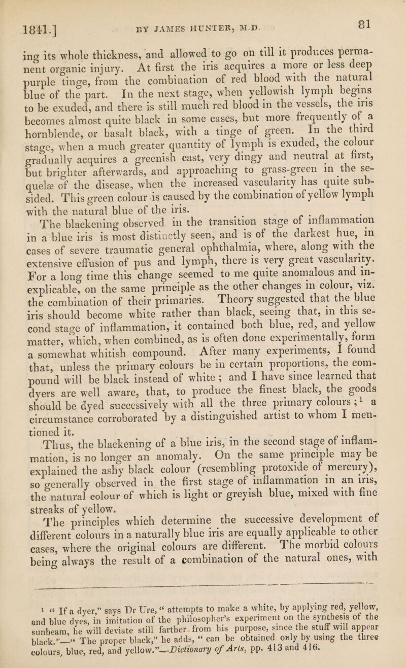 184*1.] ■*»1 *'*■»**>» -? *- ino* its whole thickness, and allowed to go on till it pioduccs peima- nent organic injury. At first the iris acquires a moie or less deep purple tinge, from the combination of red blood with the natural blue of the part. In the next stage, when yellowish lymph begins to be exuded, and there is still much red blood in the vessels, the ins becomes almost quite black in some cases, but more frequentl) of a hornblende, or basalt black, with a tinge of green. In the t u stage, when a much greater quantity of lymph is exuded, tne colour gradually acquires a greenish cast, very dingy and neutral at fiist, but brighter afterwards, and approaching to grass-green in the se¬ quel* of the disease, when the increased vascularity has quite sun- sided. This green colour is caused by the combination of yellow lymph with the natural blue of the iris. . . The blackening observed in the transition stage of inflammation in a blue iris is most distinctly seen, and is of the darkest hue, in cases of severe traumatic general ophthalmia, where, along with the extensive effusion of pus and lymph, there is very great vascularity. For a long time this change seemed to me quite anomalous and in¬ explicable? on the same principle as the other changes in colour, viz. the combination of their primaries. Theory suggested that the blue iris should become white rather than black, seeing that, m this se¬ cond stage of inflammation, it contained both blue, led, and yellow matter, which, when combined, as is often done experimentally, form a somewhat whitish compound. After many experiments, I found that, unless the primary colours be in certain proportions, the com¬ pound will be black instead of white ; and I have since learned that dyers are well aware, that, to produce the finest black, the goods should be dyed successively with all the three primary colours a circumstance corroborated by a distinguished artist to whom I men¬ tioned it. Thus, the blackening of a blue iris, in the second stage of mfiam- mation, is no longer an anomaly. On the same principle may be explained the ashy black colour (resembling protoxide of mercury), so Generally observed in the first stage of inflammation in an ms, the natural colour of which is light or gieyish blue, mixed with fine streaks of yellow. The principles which determine the successive development of different colours in a naturally blue iris are equally applicable to other cases, where the original colours are different. The moibid colouis being always the result of a combination of the natural ones, with 1 “ If a dyer ” says Dr Ure, “ attempts to make a white, by applying red, yellow, and blue dyes, in imitation of the philosopher’s experiment on the synthesis of the sunbeam, he will deviate still farther from his purpose, since the stuff will appear black.’_“ The proper black,” be adds, “ can be obtained only by using the three colours, blue, red, and yellow.”—-Dictionary of Arts, pp. 413 and 416.