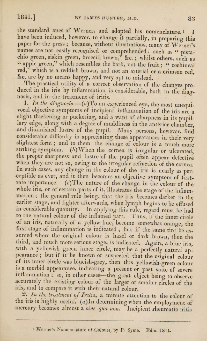 the standard ones of Werner, and adopted his nomenclature.1 I have been induced, however, to change it partially, in preparing this paper for the press ; because, without illustrations, many of Werner’s names are not easily recognised or comprehended; such as 44 pista¬ chio green, siskin green, broccili brown,” &c.; whilst others, such as “ apple green,” which resembles the bark, not the fruit; 44 cochineal red, which is a reddish brown, and not an arterial or a crimson red, &c. are by no means happy, and very apt to mislead. T. he practical utility ol a correct observation of the changes pro¬ duced in the iris by inflammation is considerable, both in the diag¬ nosis, and in the treatment of iritis. 1. In the diagnosis.—(a)To an experienced eye, the most unequi¬ vocal objective symptoms of incipient inflammation of the iris are a slight thickening or puckering, and a want of sharpness in its pupil¬ lary edge, along with a degree of muddiness in the anterior chamber, and diminished lustre of the pupil. Many persons, however, find considerable difficulty in appreciating these appearances in their very slightest form ; and to them the change of colour is a much more striking symptom. (A)Wffien the cornea is irregular or ulcerated, the proper sharpness and lustre of the pupil often appear defective when they are not so, owflng to the irregular refraction of the cornea. In such cases, any change in the colour of the iris is nearly as per¬ ceptible as ever, and it then becomes an objective symptom of first- rate importance. (c)The nature of the change in the colour of the whole iris, or of certain parts of it, illustrates the stage of the inflam¬ mation ; the general rule being, that the iris becomes darker in the earlier stage, and lighter afterwards, when lymph begins to be effused in considerable quantity. In applying this rule, regard must be had to the natural colour of the inflamed part. Thus, if the inner circle of an iris, naturally of a yellow hue, become somewhat orange, the first stage of inflammation is indicated ; but if the same tint be as¬ sumed where the original colour is hazel or dark brown, then the third, and much more serious stage, is indicated. Again, a blue iris, with a yellowish green inner circle, may be a perfectly natural ap¬ pearance ; but if it be known or suspected that the original colour of its inner circle was blueish-grey, then this yellowish-green colour is a morbid appearance, indicating a present or past state of severe inflammation ; so, in other cases—the great object being to observe accurately the existing colour of the larger or smaller circles of the iris, and to compare it with their natural colour. 2. Jn. treatment of Iritis, a minute attention to the colour of the iris is highly useful. (a)In determining when the employment of mercury becomes almost a sine qua non. Incipient rheumatic iritis 1 Werner’s Nomenclature of Colours, by P. Syme. Edin. .1814.