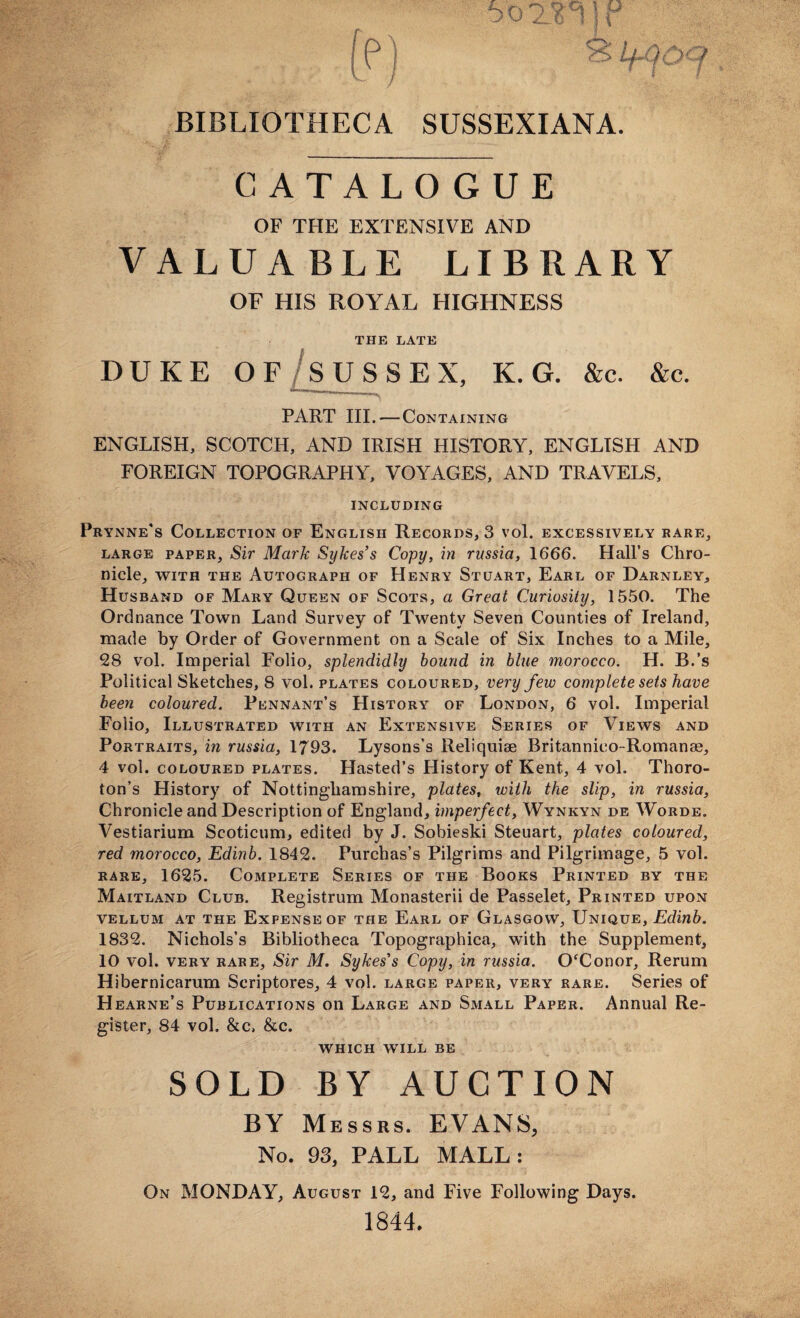 BIBLIOTHECA SUSSEXIANA. CATALOGUE OF THE EXTENSIVE AND VALUABLE LIBRARY OF HIS ROYAL HIGHNESS THE LATE DUKE OF SUSSEX, K. G. &c. &c. PART III. — Containing ENGLISH, SCOTCH, AND IRISH HISTORY, ENGLISH AND FOREIGN TOPOGRAPHY, VOYAGES, AND TRAVELS, INCLUDING Prynne's Collection of English Records, 3 vol. excessively rare, large paper. Sir Mark Sykes’s Copy, in russia, 1666. Hall’s Chro¬ nicle, with the Autograph of Henry Stuart, Earl of Darnley, Husband of Mary Queen of Scots, a Great Curiosity, 1550. The Ordnance Town Land Survey of Twenty Seven Counties of Ireland, made by Order of Government on a Scale of Six Inches to a Mile, 28 vol. Imperial Folio, splendidly bound in blue morocco. H. B.’s Political Sketches, S vol. plates coloured, very few complete sets have been coloured. Pennant’s History of London, 6 vol. Imperial Folio, Illustrated with an Extensive Series of Views and Portraits, in russia, 1793. Lysons’s Reliquiae Britannico-Romanae, 4 vol. coloured plates. Hasted’s History of Kent, 4 vol. Thoro- ton’s History of Nottinghamshire, plates, with the slip, in russia, Chronicle and Description of England, imperfect, Wynkyn de Worde. Vestiarium Scoticum, edited by J. Sobieski Steuart, plates coloured, red morocco, Edinb. 1842. Purchas’s Pilgrims and Pilgrimage, 5 vol. rare, 1625. Complete Series of the Books Printed by the Maitland Club. Registrum Monasterii de Passelet, Printed upon vellum at the Expense of the Earl of Glasgow, Unique, Edinb. 1832. Nichols’s Bibliotheca Topographica, with the Supplement, 10 vol. very rare. Sir M. Sykes’s Copy, in russia. O'Conor, Rerum Hibernicarum Scriptores, 4 vol. large paper, very rare. Series of Hearne’s Publications on Large and Small Paper. Annual Re¬ gister, 84 vol. &c, &c. which will be SOLD BY AUCTION BY Messrs. EVANS, No. 93, PALL MALL: On MONDAY, August 12, and Five Following Days. 1844.