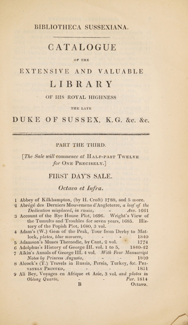 CATALOGUE OF THE EXTENSIVE AND VALUABLE LIBRA R Y OF HIS ROYAL HIGHNESS THE LATE DUKE OF SUSSEX, K. G. &c. &c. PART THE THIRD, [The Sale will commence at Half-past Twelve for One Precisely.] FIRST DAY’S SALE. Octavo et Infra. 1 Abbey of Kilkhampton, (by H. Croft) 1788, and 5 more. 2 Abreg£ des Derniers Mouvemens d’Angleterre, a leaf of the Dedication misplaced? in russia, - Anv. 1661 3 Account of the Rye House Plot, 1696. Wright’s View of the Tumults and Troubles for seven years, 1685. His¬ tory of the Popish Plot, 1680, 3 vol. 4 Adam’s (W.) Gem of the Peak, Tour from Derby to Mat- lock, plates, blue morocco, - - 1840 5 Adamson’s Muses Thernodie, by Cant, 2 vol. ' 1774 6 Adolphus’s History of George III. vol. 1 to 5, 1840-42 7 Aikin’s Annals of George III. 4 vol. With Four Manuscript Notes by Princess Augusta, - - 1820 8 Alcock’s (T.) Travels in Russia, Persia, Turkey, &c. Pri¬ vately Printed, - - 1831 9 Ali Bey, Voyages en Afrique et Asie, 3 vol. and plates in Oblong Quarto, - - Par. 1814 B Octavo.