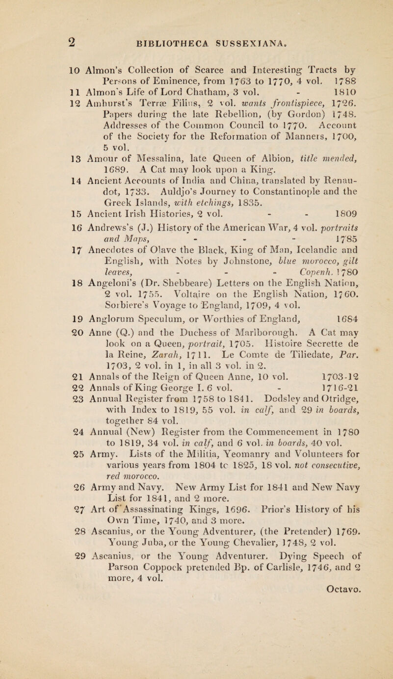 10 Almon’s Collection of Scarce and Interesting Tracts by Persons of Eminence, from 1763 to 1770* 4 vol. 1788 11 Almon’s Life of Lord Chatham, 3 vol. - 1810 12 Amhurst’s Terrae Filins, 2 vol. wonts frontispiece, 1726. Papers during the late Rebellion, (by Gordon) 1748. Addresses of the Common Council to 1770. Account of the Society for the Reformation of Manners, 1700, 5 vol. 13 Amour of Messalina, late Queen of Albion, title mended, 1689. A Cat may look upon a King. 14 Ancient Accounts of India and China, translated by Renau- dot, 1733. Auldjo’s Journey to Constantinople and the Greek Islands, with etchings, 1835. 15 Ancient Irish Histories, 2 vol. - - 1809 16 Andrews’s (J.) History of the American War, 4 vol. portraits and Maps, - - - 1785 17 Anecdotes of Olave the Black, King of Man, Icelandic and English, with Notes by Johnstone, blue morocco, gilt leaves, - Copenh.l 780 18 Angeloni’s (Dr. Shebbeare) Letters on the English Nation, 2 vol. 1755. Voltaire on the English Nation, 17 60. Sorbiere’s Voyage to England, 1709, 4 vol. 19 Anglorum Speculum, or Worthies of England, 16S4 20 Anne (Q.) and the Duchess of Marlborough. A Cat may look on a Queen, portrait, 1705. Histoire Secrette de la Reine, Zarah, 1711. Le Comte de Tiliedate, Par. 1703, 2 vol. in 1, in all 3 vol. in 2. 21 Annals of the Reign of Queen Anne, 10 vol. 1703-12 22 Annals of King George 1.6 vol. - 1716-21 23 Annual Register from 1758 to 1841. Dodsley and Otridge, with Index to 1819, 55 vol. in calf, and 29 in boards, together 84 vol. 24 Annual (New) Register from the Commencement in 1780 to 1819, 34 vol. in calf, and 6 vol. in boards, 40 vol. 25 Army. Lists of the Militia, Yeomanry and Volunteers for various years from 1804 to 1825, 18 vol. not consecutive, red morocco. 26 Army and Navy. New Army List for 1841 and New Navy List for 1841, and 2 more. 27 Art of Assassinating Kings, 1696. Prior’s History of his Own Time, 1740, and 3 more. 28 Ascanius, or the Young Adventurer, (the Pretender) 1/ 69. Young Juba, or the Young Chevalier, 1748, 2 vol. 29 Ascanius, or the Young Adventurer. Dying Speech of Parson Coppock pretended Bp. of Carlisle, 1746, and 2 more, 4 vol.