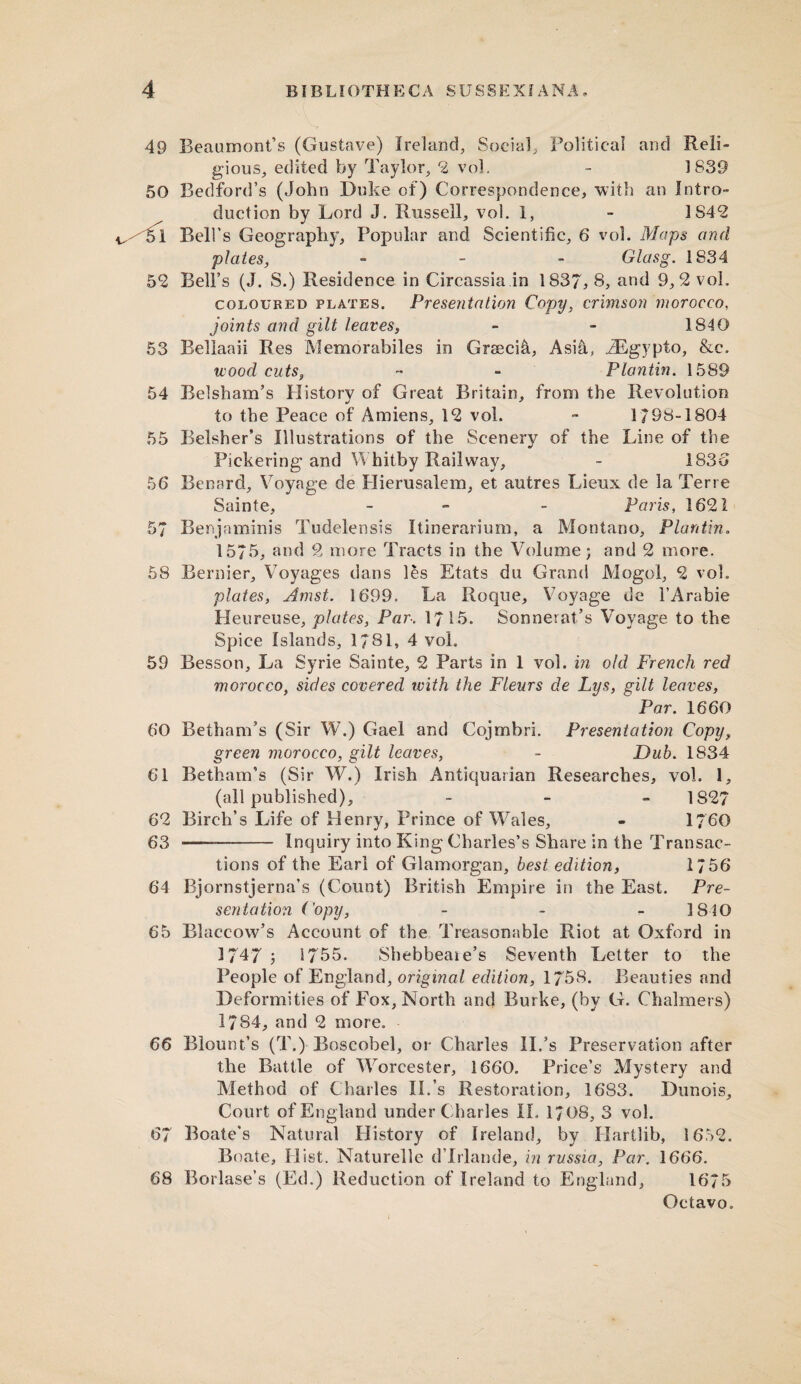 49 Beaumont’s (Gustave) Ireland, Social, Political and Reli¬ gious, edited by Taylor, 2 vol. - 1839 50 Bedford’s (John Duke of) Correspondence, with an Intro¬ duction by Lord J. Russell, vol. 1, - 1842 51 Bell’s Geography, Popular and Scientific, 6 vol. Maps and plates, - Glasg. 1834 5*2 Bell’s (J. S.) Residence in Circassia in 1837,8, and 9,2 vol. coloured plates. Presentation Copy, crimson morocco. joints and gilt leaves, - - 1840 53 Bellaaii Res Memorabiles in Greeci&, Asi&, iEgypto, &c. wood cuts, - - Plantin. 1589 54 Belsham’s History of Great Britain, from the Revolution to the Peace of Amiens, 12 vol. - 1/98-1804 55 Belsher’s Illustrations of the Scenery of the Line of the Pickering and Whitby Railway, - 1836 56 Benard, Voyage de Hierusalem, et autres Lieux de la Terre Sainte, - - Paris, 1621 57 Benjaminis Tudelensis Itinerarium, a Montano, Plantin. 15/5, and 2 more Tracts in the Volume; and 2 more. 58 Bernier, Voyages dans les Etats du Grand Mogul, 2 vol. plates, Amst. 1699. La Roque, Voyage ue l’Arabie Heureuse, plates, Par-. 1715. Sonnerat’s Voyage to the Spice Islands, 1/81, 4 vol. 59 Besson, La Syrie Sainte, 2 Parts in 1 vol. in old French red morocco, sides covered tvith the Fleurs de Lys, gilt leaves, Par. 1660 60 Betham’s (Sir W.) Gael and Cojmbri. Presentation Copy, green morocco, gilt leaves, - Dub. 1834 61 Betham’s (Sir W.) Irish Antiquarian Researches, vol. 1, (all published), - 1827 62 Birch’s Life of Henry, Prince of Wales, - 1760 63 — . - Inquiry into King Charles’s Share in the Transac¬ tions of the Earl of Glamorgan, best edition, 1756 64 Bjornstjerna’s (Count) British Empire in the East. Pre¬ sentation Copy, - 1840 65 Blaccow’s Account of the Treasonable Riot at Oxford in 1747 1755. Shebbeaie’s Seventh Letter to the People of England, original edition, 1758. Beauties and Deformities of Fox, North and Burke, (by G. Chalmers) 1784, and 2 more. 66 Blount’s (T.) Boscobel, or Charles II.’s Preservation after the Battle of Worcester, 1660. Price’s Mystery and Method of Charles Ik’s Restoration, 1683. Dunois, Court of England under Charles II. 1708, 3 vol. 67 Boate’s Natural History of Ireland, by Harilib, 1652. Boate, Hist. Naturelle dTrlande, in russia, Par. 1666. 68 Borlase’s (Ed.) Reduction of Ireland to England, 1675