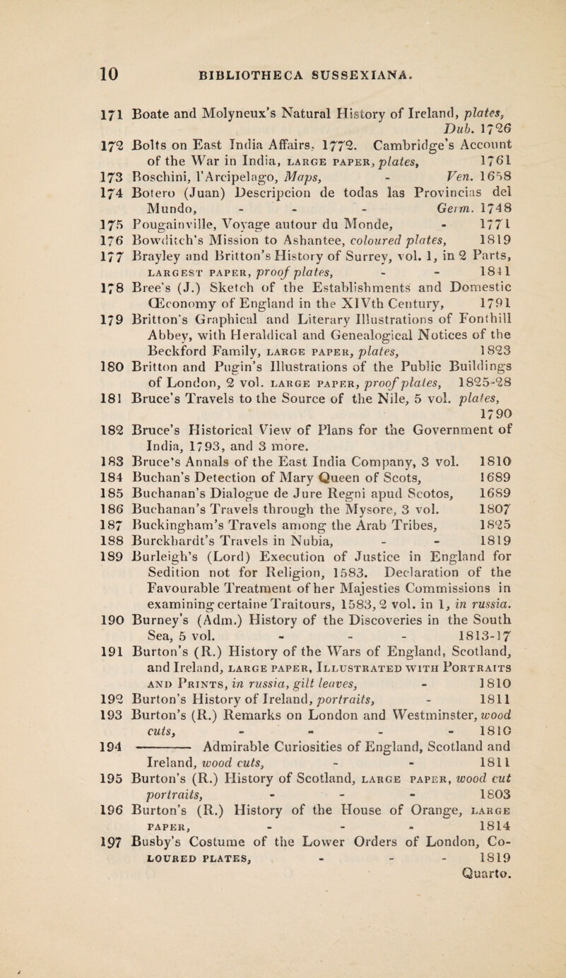 l/l Boate and Molyneux’s Natural History of Ireland, plates, Dab. 1726 172 Bolts on East India Affairs, 1772. Cambridge’s Account of the War in India, large paper, plates, 1761 173 Roschini, I’Areipelago, Maps, ~ Ven. 1658 174 Botero (Juan) Descripcion de todas las Provincias del Mundo, - - - Germ. 174 8 17*5 Bougainville, Voyage autour du Monde, - 1771 1*6 Bovvditch’s Mission to Ashantee, coloured plates, 1819 177 Brayley and Britton’s History of Surrey, vol. 1, in 2 Parts, LARGEST PAPER, proof plates, ~ - 1811 178 Bree’s (J.) Sketch of the Establishments and Domestic CEconomy of England in the XI Vth Century, 1791 179 Britton's Graphical and Literary Illustrations of Fonthili Abbey, with Heraldical and Genealogical Notices of the Beckford Family, large paper, plates, 1823 180 Britton and Pugin’s Illustrations of the Public Buildings of London, 2 vol. large p ap er, proof plates, 1825-28 181 Bruce’s Travels to the Source of the Nile, 5 vol. plates, 1790 182 Bruce’s Historical View of Plans for the Government of India, 1793, and 3 more. 183 Bruce’s Annals of the East India Company, 3 vol. 1810 184 Buchan’s Detection of Mary Queen of Scots, 1689 185 Buchanan’s Dialogue de Jure Regni apud Scotos, 1689 186 Buchanan’s Travels through the Mysore, 3 vol. 1807 187 Buckingham’s Travels among the Arab Tribes, 1825 188 Burckbardt’s Travels in Nubia, - - 1819 189 Burleigh’s (Lord) Execution of Justice in England for Sedition not for Religion, 1583. Declaration of the Favourable Treatment of her Majesties Commissions in examining certaine Traitours, 1583,2 vol. in 1, in russia. 190 Burney’s (Adm.) History of the Discoveries in the South Sea, 5 vol. - - - 1813-17 191 Burton’s (R.) History of the Wars of England, Scotland, and Ireland, large paper. Illustrated with Portraits and Prints, in russia, gilt leaves, - 1810 192 Burton’s History of Ireland, portraits, - 1811 193 Burton’s (R.) Remarks on London and Westminster, wood cuts, - » - 1810 194 - Admirable Curiosities of England, Scotland and Ireland, wood cuts, - - 1811 195 Burton’s (R.) History of Scotland, large paper, ivood cut portraits, - 1803 196 Burton’s (R.) History of the House of Orange, large paper, - 1814 197 Busby’s Costume of the Lower Orders of London, Co¬ loured plates, - - 1819