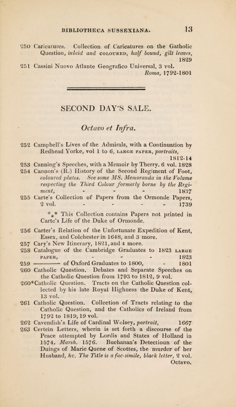 250 Caricatures. Collection of Caricatures on the Gatholic Question, inlaid and coloured, half bound, gilt leaves, 1829 251 Cassini Nuovo Atlante Geografico Universal, 3 vol. Roma, 1792-1801 SECOND DAY’S SALE. Octavo et Infra. 252 Campbell's Lives of the Admirals, with a Continuation by Redhead Yorke, vol 1 to 6, large paper, portraits, 1812-14 253 Canning’s Speeches, with a Memoir by Therry. 6 vol. 1828 254 Cannon’s (R.) History of the Second Regiment of Foot, coloured plates. See some MS. Memoranda in the Volume respecting the Third Colour formerly borne by the Regi¬ ment, - 1837 255 Carte’s Collection of Papers from the Ormonde Papers, 2 vol. - - - 1739 *** T his Collection contains Papers not printed in Carte’s Life of the Duke of Ormonde. 256 Carter’s Relation of the Unfortunate Expedition of Kent, Essex, and Colchester in 1648, and 3 more. 257 Cary’s New Itinerary, 1821, and 4 more. 258 Catalogue of the Cambridge Graduates to 1823 large paper, - 1823 259 -- of Oxford Graduates to 1800, - 1801 260 Catholic Question. Debates and Separate Speeches on the Catholic Question from 1793 to 1812, 9 vol. 260*Catholic Question. Tracts on the Catholic Question col¬ lected by his late Royal Highness the Duke of Kent, 13 vol. 261 Catholic Question. Collection of Tracts relating to the Catholic Question, and the Catholics of Ireland from 1792 to 1819,19 vol. 262 Cavendish’s Life of Cardinal Wolsey, portrait, 1667 263 Certein Letters, wherin is set forth a discourse of the Peace attempted by Lordis and States of Holland in 1574, Marsh. 1576. Buchanan’s Detectioun of the Duings of Marie Quene of Scottes, the murder of her Husband, #c. The Title is a fac-similc, black letter, 2 vol.