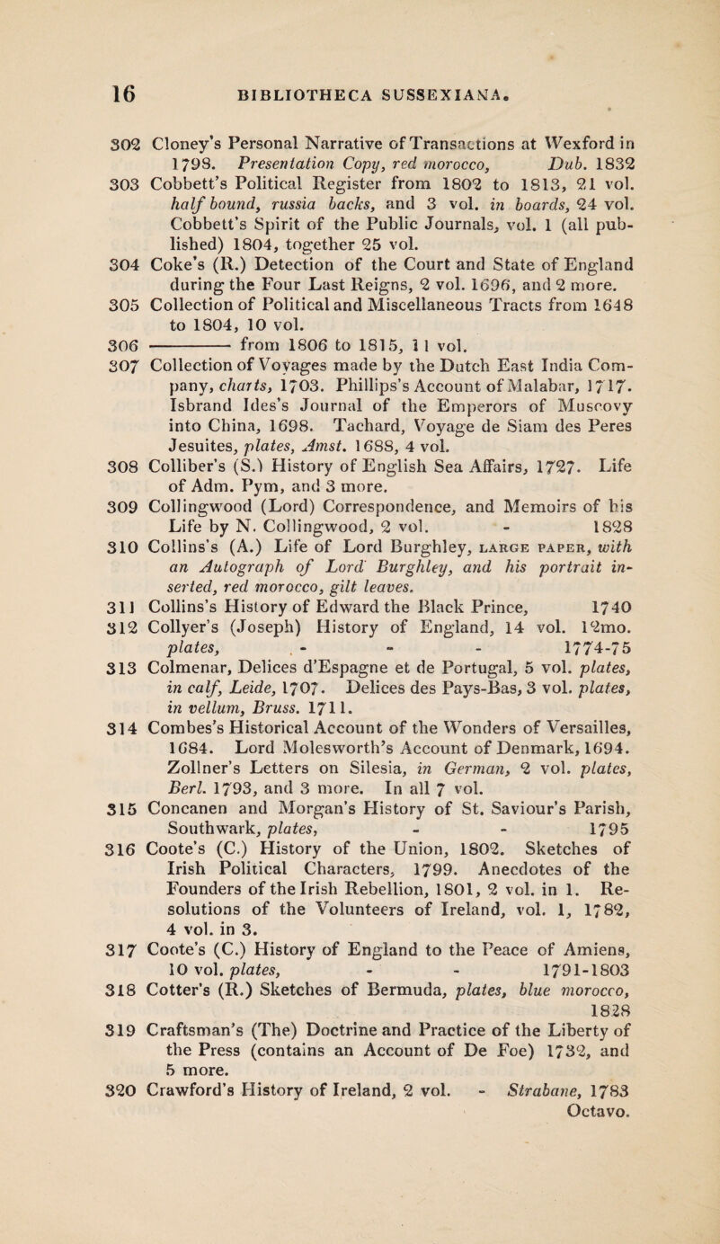 302 Cloney’s Personal Narrative of Transactions at Wexford in 1798. Presentation Copy, red morocco, Dub. 1832 303 Cobbett’s Political Register from 1802 to 1813, 21 vol. half bound, russia backs, and 3 vol. in boards, 24 vol. Cobbett’s Spirit of the Public Journals, vol. 1 (all pub¬ lished) 1804, together 25 vol. 304 Coke’s (R.) Detection of the Court and State of England during the Four Last Reigns, 2 vol. 1696, and 2 more. 305 Collection of Political and Miscellaneous Tracts from 1648 to 1804, 10 vol. 306 - from 1806 to 1815, 3 1 vol. 307 Collection of Voyages made by the Dutch East India Com¬ pany, charts, 1703. Phillips’s Account of Malabar, 1717. Isbrand Ides’s Journal of the Emperors of Muscovy into China, 1698. Tachard, Voyage de Siam des Peres Jesuites, plates, Amst. 168S, 4 voL 308 Colliber’s (SA History of English Sea Affairs, 1727- Life of Adm. Pym, and 3 more. 309 Collingwood (Lord) Correspondence, and Memoirs of his Life by N. Collingwood, 2 vol. - 1828 310 Collins’s (A.) Life of Lord Burghley, large paper, with an Autograph of Lord Burghley, and his portrait in¬ serted, red morocco, gilt leaves. 311 Collins’s History of Edward the Black Prince, 1740 312 Collyer’s (Joseph) History of England, 14 vol. 12mo. plates, - - - 1774-75 313 Colmenar, Delices d’Espagne et de Portugal, 5 vol. plates, in calf, Leide, 1707. Delices des Pays-Bas, 3 vol. plates, in vellum, Bruss. 1711. 314 Combes’s Historical Account of the Wonders of Versailles, 1684. Lord Molesworth’s Account of Denmark, 1694. Zollner’s Letters on Silesia, in German, 2 vol. plates, Berl. 1793, and 3 more. In all 7 vol. 315 Concanen and Morgan’s History of St. Saviour’s Parish, Southwark, plates, - - 1795 316 Coote’s (C.) History of the Union, 1802. Sketches of Irish Political Characters, 1799. Anecdotes of the Founders of the Irish Rebellion, 1801, 2 vol. in 1. Re¬ solutions of the Volunteers of Ireland, vol. 1, 1782, 4 vol. in 3. 317 Coote’s (C.) History of England to the Peace of Amiens, 10 vol. plates, - - 1791-1803 318 Cotter’s (R.) Sketches of Bermuda, plates, blue morocco, 1828 319 Craftsman’s (The) Doctrine and Practice of the Liberty of the Press (contains an Account of De Foe) 1732, and 5 more. 320 Crawford’s History of Ireland, 2 vol. ■» Strabane, 1783