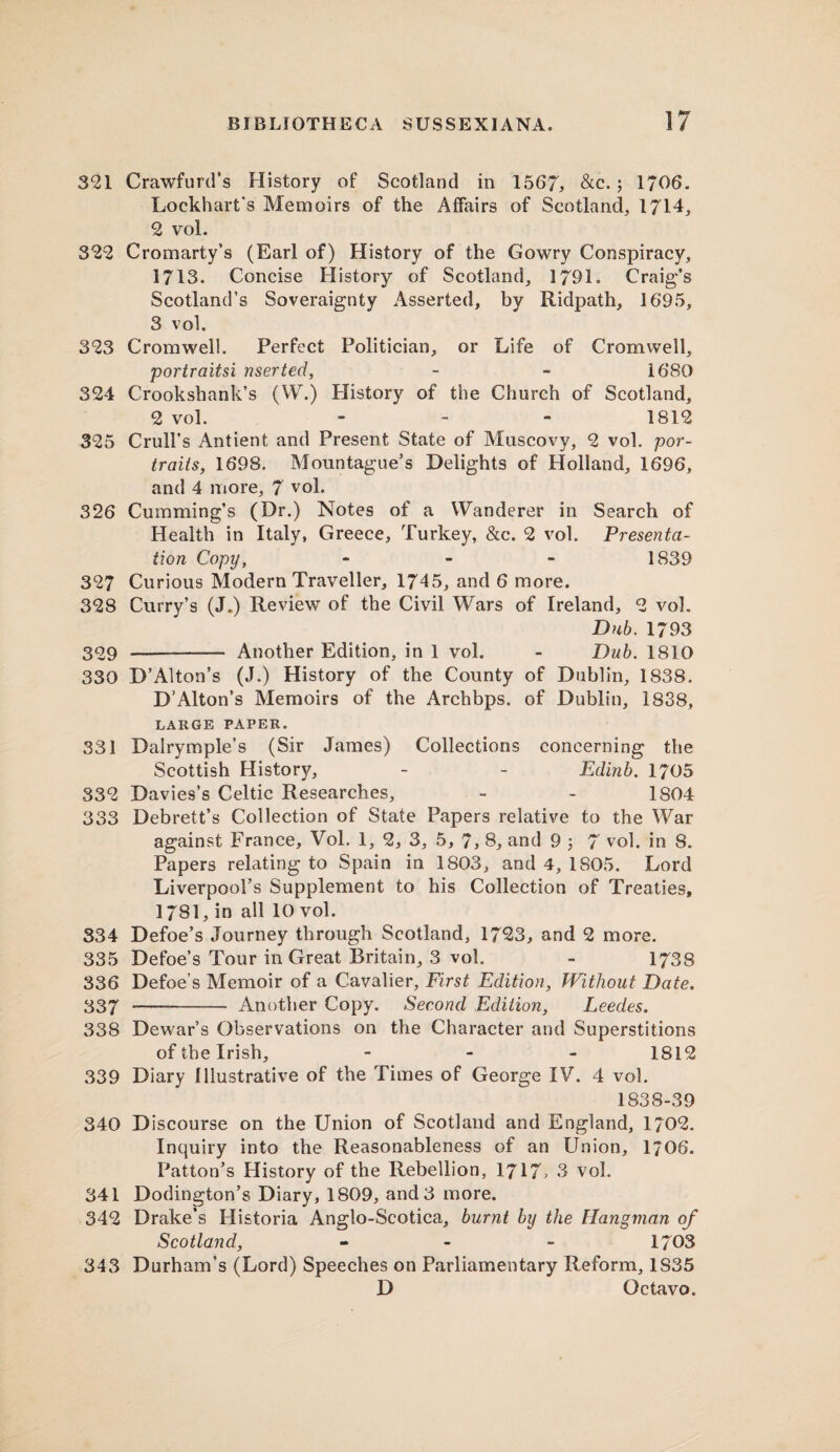 321 Crawfurd’s History of Scotland in 1567, &c.; 1706. Lockhart's Memoirs of the Affairs of Scotland, 1714, 2 vol. 322 Cromarty’s (Earl of) History of the Gowry Conspiracy, 1713. Concise History of Scotland, 1791. Craig’s Scotland’s Soveraignty Asserted, by Ridpath, 1695, 3 vol, 323 Cromwell. Perfect Politician, or Life of Cromwell, portraitsi riser ted, - - 1680 324 Crookshank’s (W.) Plistory of the Church of Scotland, 2 vol. - 1812 325 Crull’s Antient and Present State of Muscovy, 2 vol. por¬ traits, 1698. Mountague’s Delights of Holland, 1696, and 4 more, 7 vol. 326 Cumming’s (Dr.) Notes of a Wanderer in Search of Health in Italy, Greece, Turkey, &c. 2 vol. Presenta¬ tion Copy, - 1839 327 Curious Modern Traveller, 1745, and 6 more. 328 Curry’s (J.) Review of the Civil Wars of Ireland, 2 vol. Dub. 1793 309 - Another Edition, in 1 vol. - Dub. 1810 330 D’Alton’s (J.) History of the County of Dublin, 1838. D’Alton’s Memoirs of the Archbps. of Dublin, 1838, LARGE PAPER. 331 Dalrymple’s (Sir James) Collections concerning the Scottish History, - - Edinb. 1705 332 Davies’s Celtic Researches, - - 1804 333 Debrett’s Collection of State Papers relative to the War against France, Vol. 1, 2, 3, 5, 7, 8, and 9 7 vol. in 8. Papers relating to Spain in 1803, and 4, 1S05. Lord Liverpool’s Supplement to his Collection of Treaties, 1781, in all 10 vol. 334 Defoe’s Journey through Scotland, 1723, and 2 more. 335 Defoe’s Tour in Great Britain, 3 vol. - 1738 336 Defoe’s Memoir of a Cavalier, First Edition, Without Date. 337 --— Another Copy. Second Edition, Leedes. 338 Dewar’s Observations on the Character and Superstitions of the Irish, - 1812 339 Diary Illustrative of the Times of George IV. 4 vol. 1838-39 340 Discourse on the Union of Scotland and England, 1702. Inquiry into the Reasonableness of an Union, 1/06. Patton’s History of the Rebellion, 1717> 3 vol. 341 Dodington’s Diary, 1809, and 3 more. 342 Drake’s Historia Anglo-Scotica, burnt by the Hangman of Scotland, - 1703 343 Durham’s (Lord) Speeches on Parliamentary Reform, 1S35