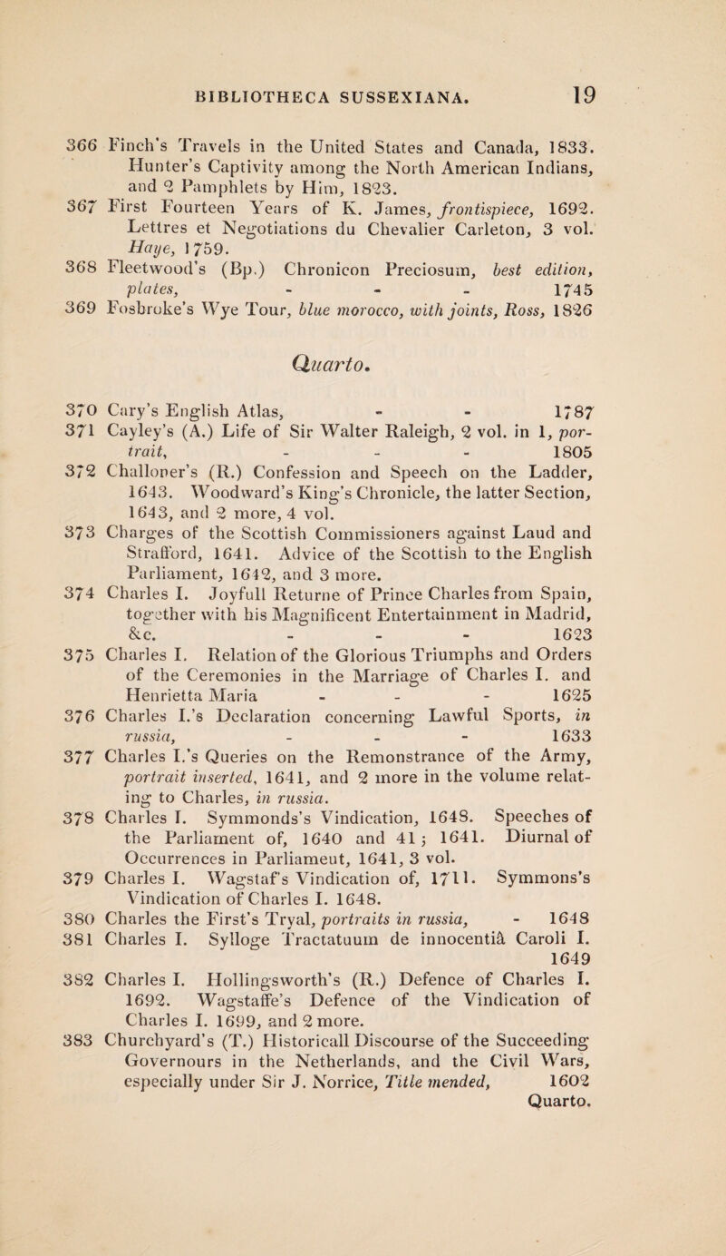 366 Finch’s Travels in the United States and Canada, 1833. Hunter’s Captivity among the North American Indians, and 2 Pamphlets by Him, 1823. 367 First Fourteen Yea rs of K. James, frontispiece, 1692. Lettres et Negotiations du Chevalier Carleton, 3 vol. Hcnje, 1759. 368 Fleetwood’s (Bp.) Ch ronicon Preciosum, best edition, plates, - - - 174 5 369 Fosbroke’s Wye Tour, blue morocco, with joints, Ross, 1826 Quarto. 370 Cary’s English Atlas, - - 1*87 371 Cayley’s (A.) Life of Sir Walter Raleigh, 2 vol. in 1, por¬ trait, - 1805 372 Challoner’s (R.) Confession and Speech on the Ladder, 1643. Woodward’s King’s Chronicle, the latter Section, 1643, and 2 more, 4 vol. 373 Charges of the Scottish Commissioners against Laud and Strafford, 1641. Advice of the Scottish to the English Parliament, 1642, and 3 more. 374 Charles I. Joyfull Returne of Prince Charles from Spain, together with his Magnificent Entertainment in Madrid, &c. - - - 1623 375 Charles I. Relation of the Glorious Triumphs and Orders of the Ceremonies in the Marriage of Charles I. and Henrietta Maria - - 1625 376 Charles I.’s Declaration concerning Lawful Sports, in russia, - - - 1633 377 Charles I.’s Queries on the Remonstrance of the Army, portrait inserted, 1641, and 2 more in the volume relat¬ ing to Charles, in russia. 378 Charles I. Symmonds’s Vindication, 1648. Speeches of the Parliament of, 1640 and 41 3 1641. Diurnal of Occurrences in Parliameut, 1641, 3 vol. 379 Charles I. Wagstaf’s Vindication of, 171L Symmons’s Vindication of Charles I. 1648. 380 Charles the First’s Tryal, portraits in russia, - 164 8 381 Charles I. Sylloge Tractatuum de innocenti& Caroli I. 1649 382 Charles I. Hollingsworth’s (R.) Defence of Charles I. 1692. Wagstaffe’s Defence of the Vindication of Charles I. 1699, and 2 more. 383 Churchyard’s (T.) Historicall Discourse of the Succeeding Governours in the Netherlands, and the Civil Wars, especially under Sir J. Norrice, Title mended, 1602