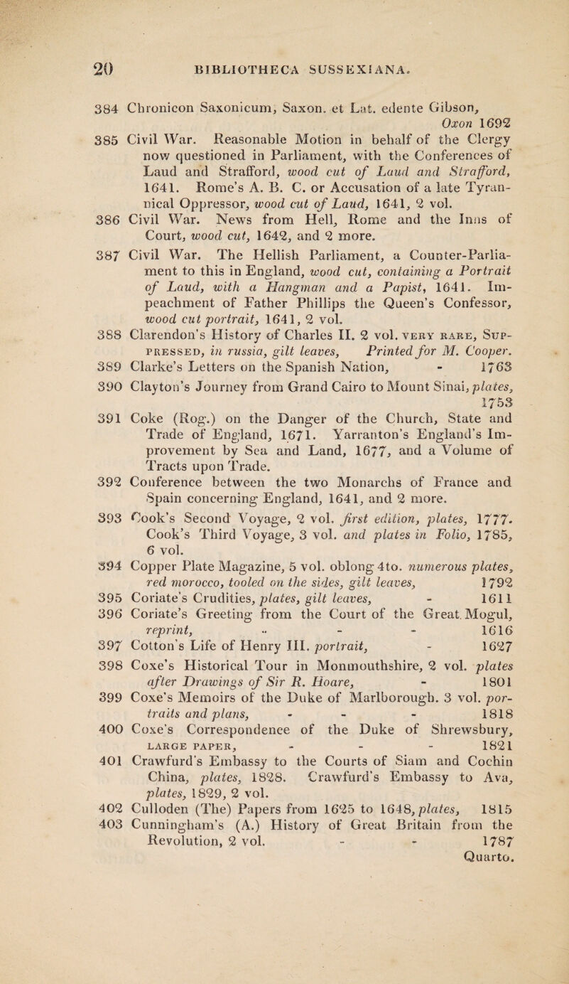 384 Cbronicon Saxonicum, Saxon, et Lat. edente Gibson, Oxon 1692 385 Civil War. Reasonable Motion in behalf of the Clergy now questioned in Parliament, with the Conferences of Laud and Strafford, wood cut of Laud and Strafford, 1641. Rome’s A. B. C. or Accusation of a late Tyran¬ nical Oppressor, wood cut of Laud, 1641, 2 vol. 386 Civil War. News from Hell, Rome and the Inns of Court, wood cut, 1642, and 2 more. 387 Civil War. The Hellish Parliament, a Counter-Parlia¬ ment to this in England, wood cut, containing a Portrait of Laud, with a Hangman and a Papist, 1641. Im¬ peachment of Father Phillips the Queen’s Confessor, wood cut portrait, 1641, 2 vol. 388 Clarendon’s History of Charles II. 2 vol. very rare. Sup¬ pressed, in russia, gilt leaves, Printed for M. Cooper. 389 Clarke’s Letters on the Spanish Nation, - 1/63 390 Clayton’s Journey from Grand Cairo to Mount Sinai, plates, 1753 391 Coke (Rog.) on the Danger of the Church, State and Trade of England, 1671. Yarranton’s England’s Im¬ provement by Sea and Land, 1677., and a Volume of Tracts upon Trade. 392 Conference between the two Monarchs of France and Spain concerning England, 1641, and 2 more. 393 Cook’s Second Voyage, 2 vol. first edition, plates, 1777- Cook’s Third Voyage, 3 vol. and plates in Folio, 1785, 6 vol. 394 Copper Plate Magazine, 5 vol. oblong 4to. numerous plates, red morocco, tooled on the sides, gilt leaves, 1792 395 Coriate’s Crudities, plates, gilt leaves, - 1611 396 Coriate’s Greeting from the Court of the Great. Mogul, reprint, •• - - 1616 397 Cotton’s Life of Henry III. portrait, - 1627 398 Coxe’s Historical Tour in Monmouthshire, 2 vol. plates after Drawmgs of Sir R. Hoare, - 1801 399 Coxe’s Memoirs of the Duke of Marlborough. 3 vol. por¬ traits and plans, - - 1818 400 Coxe’s Correspondence of the Duke of Shrewsbury, LARGE PAPER, - - - 1821 401 Crawfurd’s Embassy to the Courts of Siam and Cochin China, plates, 1828. Crawfurd’s Embassy to Ava, plates, 1829, 2 vol. 402 Culloden (The) Papers from 1625 to 1648, plates, 1815 403 Cunningham’s (A.) History of Great Britain from the Revolution, 2 vol. - - 1787