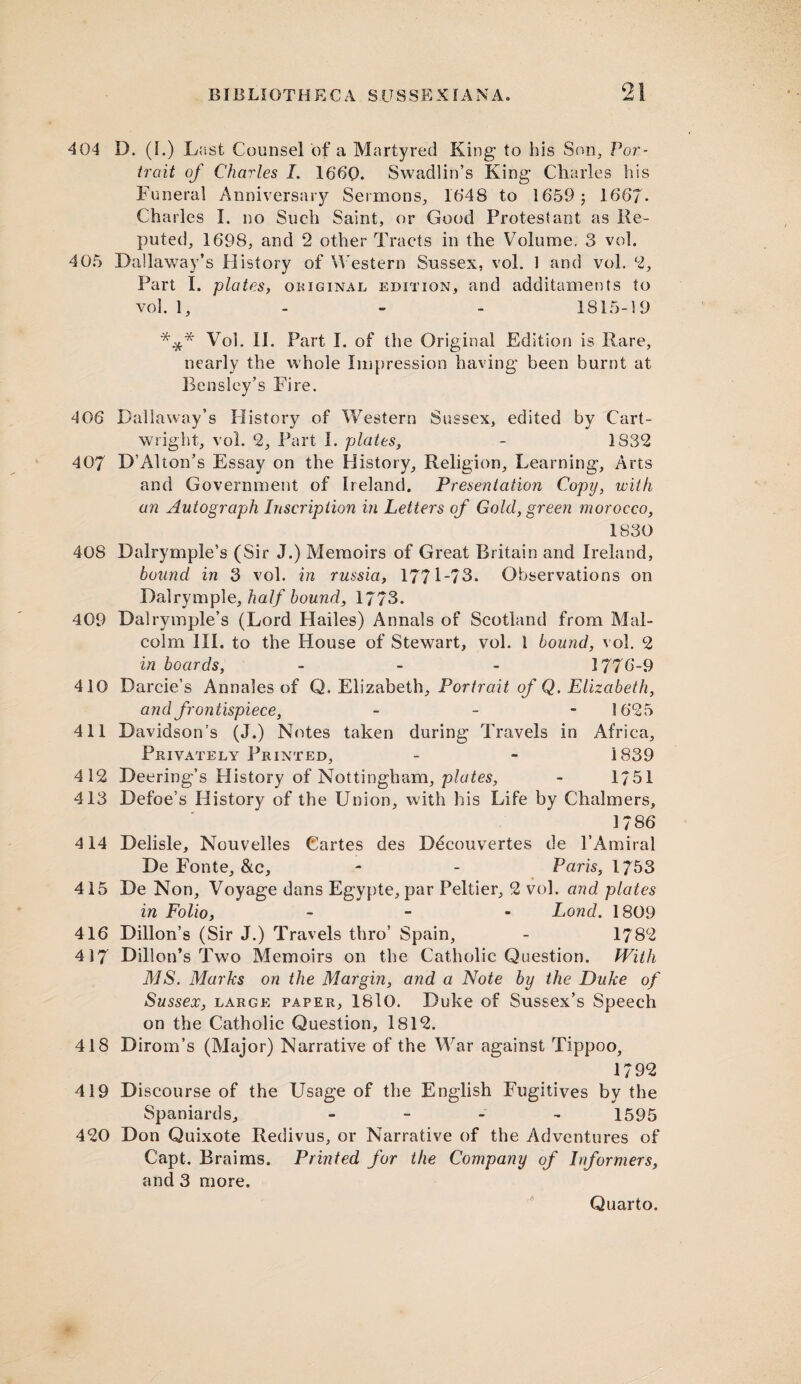 404 D. (I.) Last Counsel of a Martyred King to his Son, Por¬ trait of Charles I. 1660. Swadlin’s King Charles his Funeral Anniversary Sermons, 1648 to 1659; 1667. Charles I. no Such Saint, or Good Protestant as Re¬ puted, 1698, and 2 other Tracts in the Volume. 3 vol. 405 Dallaway’s History of Western Sussex, vol. 1 and vol. 2, Part I. plates, original edition, and additaments to vol. 1, 1815-19 *** Vol. II. Part I. of the Original Edition is Rare, nearly the whole Impression having been burnt at Beasley’s Fire. 406 Dallaway’s History of Western Sussex, edited by Cart¬ wright, vol. 2, Part I. plates, - 1S32 407 D’Alton’s Essay on the History, Religion, Learning, Arts and Government of Ireland. Presentation Copy, with an Autograph Inscription in Letters of Gold, green morocco, 1830 408 Dalrymple’s (Sir J.) Memoirs of Great Britain and Ireland, bound in 3 vol. in russia, 1771-73. Observations on Dalrymple, half bound, 1773. 409 Dalrymple’s (Lord Hailes) Annals of Scotland from Mal¬ colm III. to the House of Stewart, vol. 1 bound, vol. 2 in boards, - 1776-9 410 Darcie’s Annales of Q. Elizabeth, Portrait of Q. Elizabeth, and frontispiece, - 1625 411 Davidson’s (J.) Notes taken during Travels in Africa, Privately Printed, - - 1839 412 Deering’s History of Nottingham, plates, - 1751 413 Defoe’s History of the Union, with his Life by Chalmers, 1786 414 Delisle, Nouvelles Cartes des Ddcouvertes de l’Amiral De Fonte, &c, - - Paris, 1753 415 De Non, Voyage dans Egypte, par Peltier, 2 vol. and plates in Folio, - Lond. 1809 416 Dillon’s (Sir J.) Travels thro’ Spain, - 1782 417 Dillon’s Two Memoirs on the Catholic Question. With MS. Marks on the Margin, and a Note by the Duke of Sussex, large paper, 18lO. Duke of Sussex’s Speech on the Catholic Question, 1812. 418 Dirom’s (Major) Narrative of the War against Tippoo, 1792 419 Discourse of the Usage of the English Fugitives by the Spaniards, - 1595 420 Don Quixote Redivus, or Narrative of the Adventures of Capt. Braims. Printed for the Company of Informers, and 3 more.