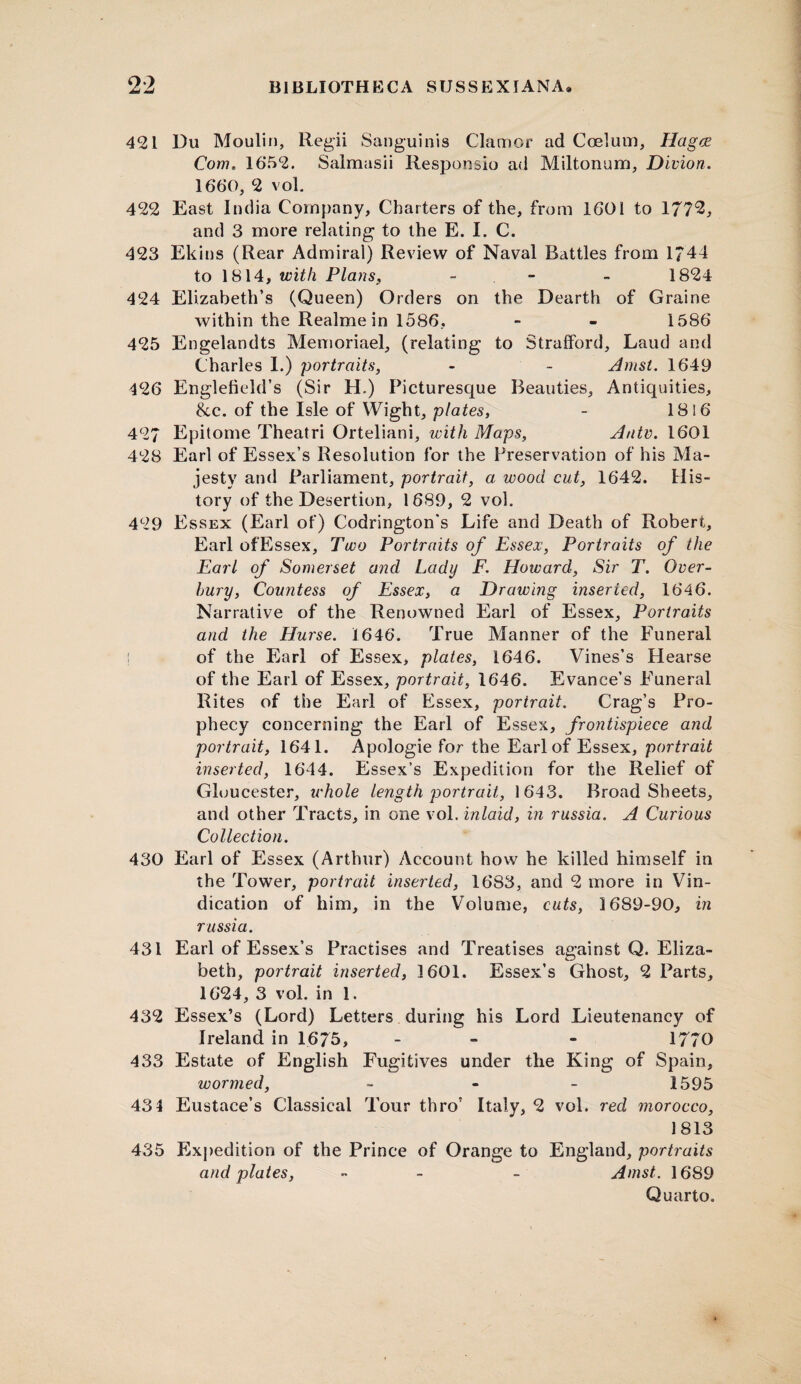 421 Du Moulin, Regii Sanguinis Clamor ad Coelom, HagcE Com. 1652. Salmasii Responsio ad Miltonum, Divion. 1660, 2 vol. 422 East India Company, Charters of the, from 1601 to 177*3, and 3 more relating to the E. I. C. 423 Ekins (Rear Admiral) Review of Naval Battles from 1*44 to 1814, with Plans, - - 1824 424 Elizabeth’s (Queen) Orders on the Dearth of Graine within the Realmein 1586, - - 1586 425 Engelandts Memoriael, (relating to Strafford, Laud and Charles I.) portraits, - - Amst. 1649 426 Englefield’s (Sir H.) Picturesque Beauties, Antiquities, &c. of the Isle of Wight, plates, - 1816 427 Epitome Theatri Orteliani, with Maps, Auto. 1601 428 Earl of Essex’s Resolution for the Preservation of his Ma¬ jesty and Parliament, portrait, a wood cut, 1642. His¬ tory of the Desertion, 1689, 2 vol. 429 Essex (Earl of) Codrington's Life and Death of Robert, Earl of Essex, Two Portraits of Essex, Portraits of the Earl of Somerset and Lady F. Howard, Sir T. Over- hury, Countess of Essex, a Drawing inserted, 1646. Narrative of the Renowned Earl of Essex, Portraits and the Hurse. 1646. True Manner of the Funeral ! of the Earl of Essex, plates, 1646. Vines’s Hearse of the Earl of Essex, portrait, 1646. Evance’s Funeral Rites of the Earl of Essex, portrait. Crag’s Pro¬ phecy concerning the Earl of Essex, frontispiece and portrait, 1641. Apologie for the Earl of Essex, portrait inserted, 1644. Essex’s Expedition for the Relief of Gloucester, ichole length portrait, 1643. BroadSheets, and other Tracts, in one vol. inlaid, in russia. A Curious Collection. 430 Earl of Essex (Arthur) Account how he killed himself in the Tower, portrait inserted, 1683, and 2 more in Vin¬ dication of him, in the Volume, cuts, 1689-90, in russia. 431 Earl of Essex’s Practises and Treatises against Q. Eliza¬ beth, portrait inserted, 1601. Essex’s Ghost, 2 Parts, 1624, 3 vol. in 1. 432 Essex’s (Lord) Letters during his Lord Lieutenancy of Ireland in 1675, - - - 1770 433 Estate of English Fugitives under the King of Spain, wormed, - 1595 431 Eustace’s Classical Tour thro’ Italy, 2 vol. red morocco, 1813 435 Expedition of the Prince of Orange to England, portraits and plates, - - Amst. 1689