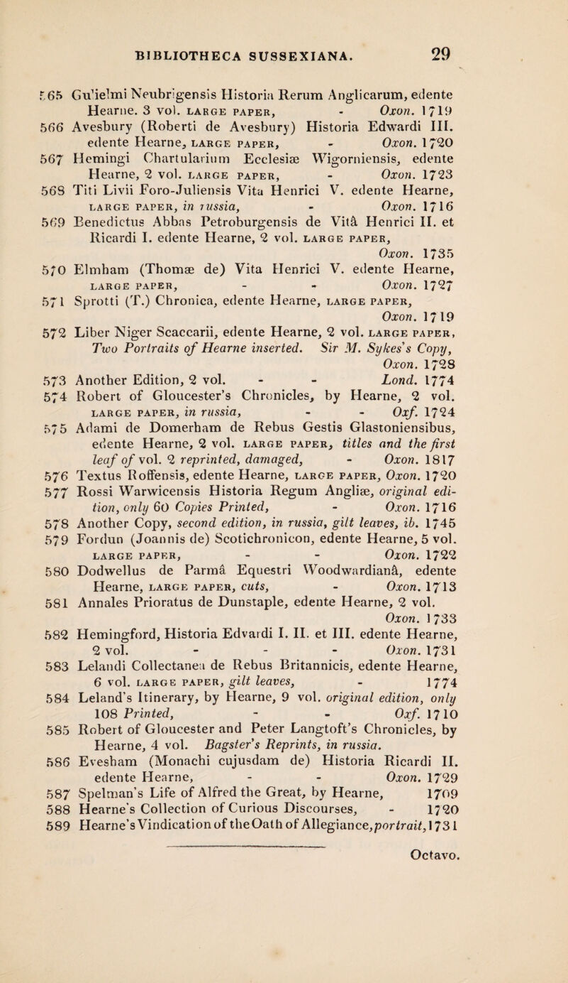 >\ 565 Gu’ielmi Neubrigensis Historia Rerum Angliearum, edente Hearne. 3 vo). large paper, - Oxon. 1719 566 Avesbury (Roberti de Avesbury) Historia Edwardi III. edente Hearne, large paper, - Oxon. 1720 567 Hemingi Chartularium Ecclesise Wigorniensis, edente Hearne, 2 vol. large paper, - Oxon. 1723 56S Titi Livii Eoro-Juliensis Vita Henrici V. edente Hearne, large paper, in russia, - Oxon. 1716 569 Benedictus Abbas Petroburgensis de Vit& Henrici II. et Ricardi I. edente Hearne, 2 vol. large paper, Oxon. 1735 570 Elmham (Thomse de) Vita Henrici V. edente Hearne, large paper, - - Oxon. 1727 571 Sprotti (T.) Chronica, edente Hearne, large paper, Oxon. 1719 572 Liber Niger Scaccarii, edente Hearne, 2 vol. large paper, Tico Portraits of Hearne inserted. Sir M. Sykes's Copy, Oxon. 1728 573 Another Edition, 2 vol. - - Lond. 1774 574 Robert of Gloucester’s Chronicles, by Hearne, 2 vol. large paper, in russia, - - Oxf. 1724 575 Adami de Domerham de Rebus Gestis Glastoniensibus, edente Hearne, 2 vol. large paper, titles and the first leaf of vol. 2 reprinted, damaged, - Oxon. 1817 576 Textus Roffensis, edente Hearne, large paper, Oxon. 1720 577 Rossi Warwicensis Historia Regum Anglise, original edi¬ tion, only 60 Copies Printed, - Oxon. 1716 578 Another Copy, second edition, in russia, gilt leaves, ib. 1745 579 Fordun (Joannis de) Scotichronicon, edente Hearne, 5 vol. large paper, - - Oxon. 1722 580 Dodwellus de Parma Equestri \Voodwardian&, edente Hearne, large paper, cuts, - Oxon. 1713 581 Annales Prioratus de Dunstaple, edente Hearne, 2 vol. Oxon. 1 733 582 Hemingford, Historia Edvardi I. II. et III. edente Hearne, 2 vol. - Oxon. 1731 583 Lelandi Collectanea de Rebus Britannicis, edente Hearne, 6 vol. large paper, gilt leaves, - 1774 584 Leland’s Itinerary, by Hearne, 9 vol. original edition, only 108 Printed, - - Oxf. 1710 585 Robert of Gloucester and Peter Langtoft’s Chronicles, by H earne, 4 vol. Bagsters Reprints, in russia. 586 Evesham (Monachi cujusdam de) Historia Ricardi II. edente Hearne, - - Oxon. 1729 587 Spelman’s Life of Alfred the Great, by Hearne, 1709 588 Hearne’s Collection of Curious Discourses, - 1720 589 Hearne’s Vindication of theOath of Allegiance,por*raiC 1731