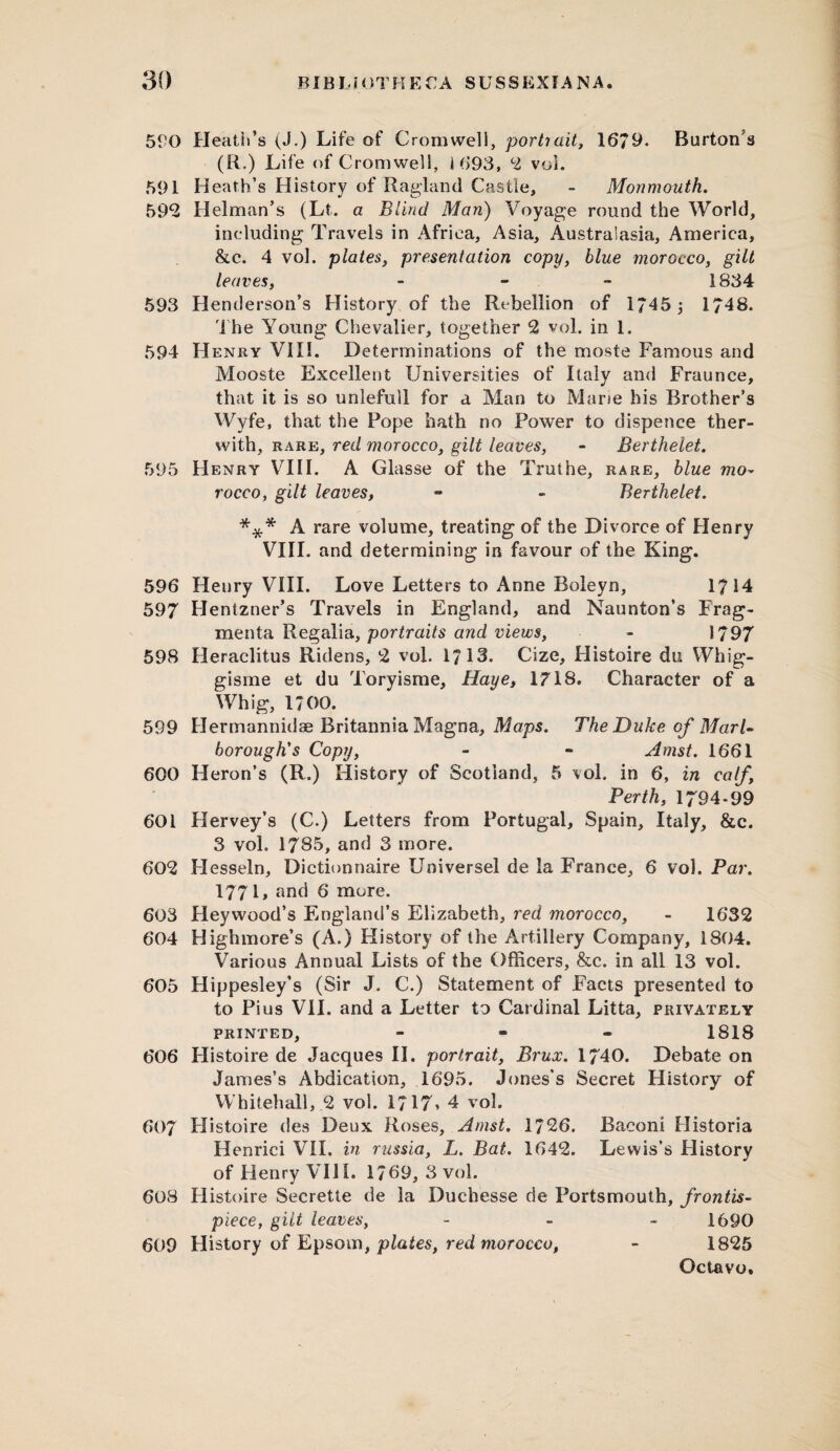 590 Heath’s (J.) Life of Cromwell, portrait, 1679* Burton's (R.) Life of Cromwell, 1 693, 2 voi. 591 Heath’s History of Ragland Castie, - Monmouth. 592 Helman’s (Lt. a Blind Man) Voyage round the World, including Travels in Africa, Asia, Australasia, America, &c. 4 vol. plates, presentation copy, 6/we morocco, gilt leaves, - 1834 593 Henderson’s History of the Rebellion of 1745 ; 1748. The Young Chevalier, together 2 vol. in 1. 594 Henry VII!. Determinations of the moste Famous and Mooste Excellent Universities of Italy and Fraunee, that it is so unlefull for a Man to Mane his Brother’s Wyfe, that the Pope hath no Power to dispence ther- with, rare, red morocco, gilt leaves, - Berthelet. 595 Henry VIII. A Glasse of the Truthe, rare, blue mo¬ rocco, gilt leaves, ** - Berthelet. *** A rare volume, treating of the Divorce of Henry VIII. and determining in favour of the King. 596 Henry VIII. Love Letters to Anne Boleyn, 17 14 597 Hentzner’s Travels in England, and Naunton’s Frag- menta Regalia, portraits and views, - 1797 598 Heraclitus Ridens, 2 vol. 1713. Cize, Histoire du Whig- gisme et du Toryisme, Haye, 1718. Character of a Whig, 1700. 599 Hermannidse Britannia Magna, Maps. The Duke of Marl¬ borough's Copy, - - Amst. 1661 600 Heron’s (R.) History of Scotland, 5 vol. in 6, in Perth, 1794-99 601 Hervey’s (C.) Letters from Portugal, Spain, Italy, &c. 3 voh 1785, and 3 more. 602 Hesseln, Dictionnaire Universel de la France, 6 vol. Par. 1771, and 6 more. 603 Heywood’s England’s Elizabeth, red morocco, - 1632 604 Highmore’s (A.) History of the Artillery Company, 1804. Various Annual Lists of the Officers, &c. in all 13 vol. 605 Hippesley’s (Sir J. C.) Statement of Facts presented to to Pius VII. and a Letter to Cardinal Litta, privately printed, - 1818 606 Flistoire de Jacques II. portrait, Brux. 1740. Debate on James’s Abdication, 1695. Jones’s Secret History of Whitehall, 2 vol. 1717* 4 vol. 607 Histoire des Deux Roses, Amst. 1726. Baconi Historia Henrici VII. in russia, L. Bat. 1642. Lewis’s History of Henry VIII. 1769, 3 vol. 60S Flistoire Secrette de la Duchesse de Portsmouth, frontis¬ piece, gilt leaves, - 1690 609 History of Epsom, plates, red morocco, - 1825