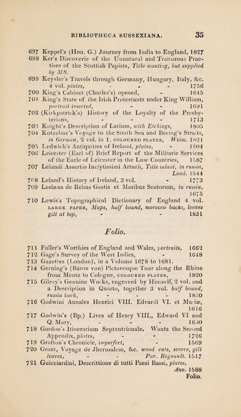 697 Keppel’s (Hon. G.) Journey from India to England, 1827 69S Ker’s Dlseoverie of the Unnatural and Traitorous Prac¬ tises of the Scottish Papists, Title wanting, but supplied by MS. 699 Keysler’s Travels through Germany, Hungary, Italy, &c. 4 vol. plates, - - - 1756 700 King’s Cabinet (Charles’s) opened, - 164 5 701 King’s State of the Irish Protestants under King William, portrait inserted, - - 1691 702 (Kirkpatrick’s) History of the Loyalty of the Presby¬ terians, - 1713 703 Knight’s Description of Latium, with Etchings, 1805 704 Kotzebue’s Voyage to the South Sea and Bering’s Straits, in German, 2 vol. in 1, coloured plates, Weim. 1821 705 Ledwich’s Antiquities of Ireland, plates, - 1 804 706 Leicester (Earl of) Brief Report of the Militarie Services of the Earle of Leicester in tlie Low Countries, 1587 707 Lelandi Assertio Inclytissimi Arturii, Title inlaid, in russia, Lond. 1544 70S Leland’s History of Ireland, 3 vol. - 1773 709 Leslseus de Rebus Gestis et Moribus Scotorum, in russia, 1675 710 Lewis’s Topographical Dictionary of England 4 vol. large paper, Maps, half bound, morocco backs, leaves gilt at top, - - 1831 Folio. 711 Fuller’s Worthies of England and Wales, portraits, 1662 712 Gage’s Survey of the West Indies, - 1648 713 Gazettes (London), in a Volume 1678 to 1681. 714 Gerning’s (Baron von) Picturesque Tour along the Rhine from Mentz to Cologne, coloured plates, 1820 715 Gilray’s Genuine Woiks, engraved by Himself, 2 vol. and a Description in Quarto, together 3 vol. half bound, russia back, - 18.30 716 Godwini Annales Henrici VIII. Edvardi VI. et Maiise, 1616 717 Godwin’s (Bp.) Lives of Henry VIII., Edward VI and Q. Mary, - 1630 718 Gordon’s Itinerarium Septentrionale. Wants the Second Appendix, plates, - - 1726 719 Grafton’s Chronicle, imperfect, - 1569 720 Grant, Voyage de Jherusalem, &c. wood cuts, scarce, gill leaves, - - Par. Pegnault. 1517 ?21 Guicciardini, Descrittione di tutti Paesi Bassi, plates, Anv. 1588