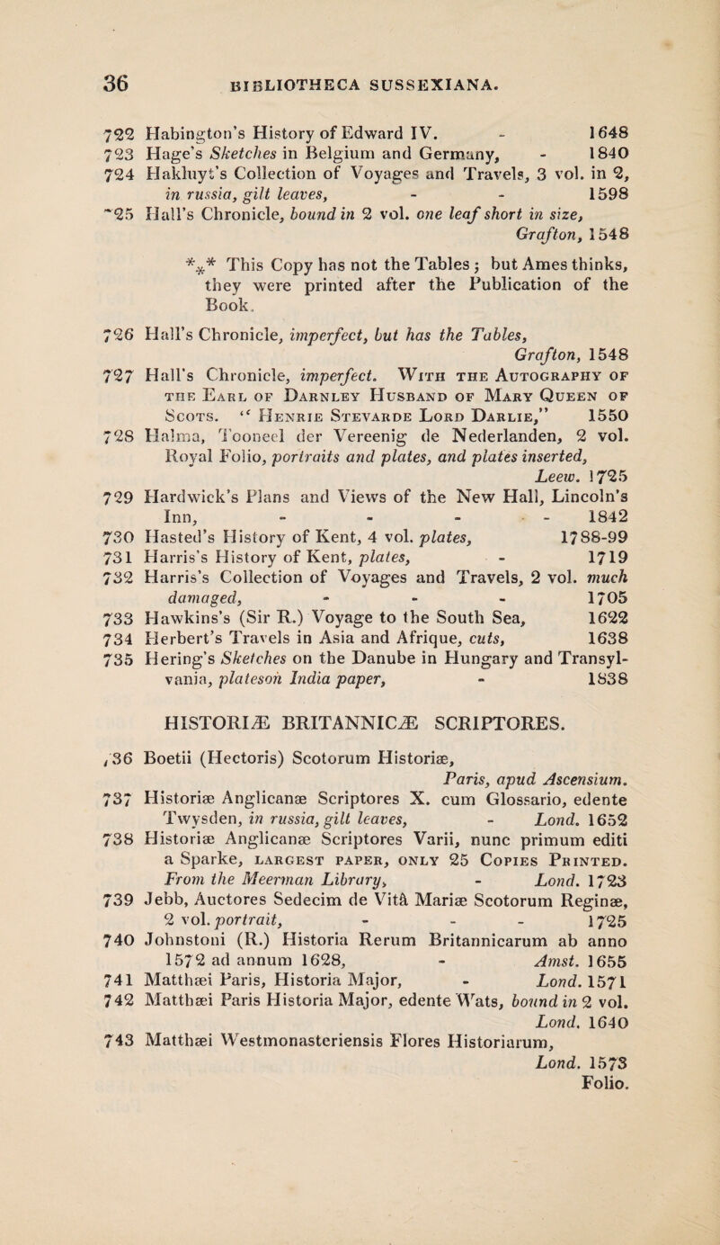 722 Habington’s History of Edward IV. - 1648 723 Hage’s Sketches in Belgium and Germany, - 1840 724 Hakluyt's Collection of Voyages and Travels, 3 vol. in 2, in russia, gilt leaves, - - 1598 ~25 Hall's Chronicle, bound in 2 vol. one leaf short in size, Graf tori, 1548 *** This Copy has not the Tables j but Ames thinks, they were printed after the Publication of the Book. 726 Hall’s Chronicle, imperfect, but has the Tables, Grafton, 1548 727 Hall’s Chronicle, imperfect. With the Autography of the Earl of Darnley Husband of Mary Queen of Scots. “ Henrie Stevarde Lord Darlie,” 1550 728 Halm a, Tooneel der Vereenig de Nederlanden, 2 vol. Royal Folio, portraits and plates, and plates inserted, Leew. 1725 729 Hard wick’s Plans and Views of the New Hall, Lincoln’s Inn, - - • - 1842 730 Hasted’s History of Kent, 4 vol. plates, 1788-99 731 Harris’s History of Kent, plates, - 1719 732 Harris’s Collection of Voyages and Travels, 2 vol. much damaged, - - - 1705 733 Hawkins’s (Sir R.) Voyage to the South Sea, 1622 734 Herbert’s Travels in Asia and Afrique, cuts, 1638 735 Bering's Sketches on the Danube in Hungary and Transyl¬ vania, platesoh India paper, - 1838 HISTORIC BRITANNICiE SCR1PTORES. /36 Boetii (Hectoris) Scotorum Historiae, Paris, apud Ascensium. 737 Historiae Anglicanae Scriptores X. cum Glossario, edente Twysden, in russia, gilt leaves, - Loud. 1652 738 Historiae Anglicanae Scriptores Varii, nunc primum editi a Sparke, largest paper, only 25 Copies Printed. From the Meerman Library„ - Lond. 1723 739 Jebb, Auctores Sedecim de Vit& Mariae Scotorum Reginee, 2 vol. portrait, - - 1725 740 Johnstoni (R.) Historia Rerum Britannicarum ab anno 1572 ad annum 1628, - Amst. 1655 741 Matthaei Paris, Historia Major, - Lond. 1571 742 Matthaei Paris Historia Major, edente Wats, bounding vol. Lond. 1640 743 Matthaei Westmonasteriensis Flores Historiarum, Lond. 1573