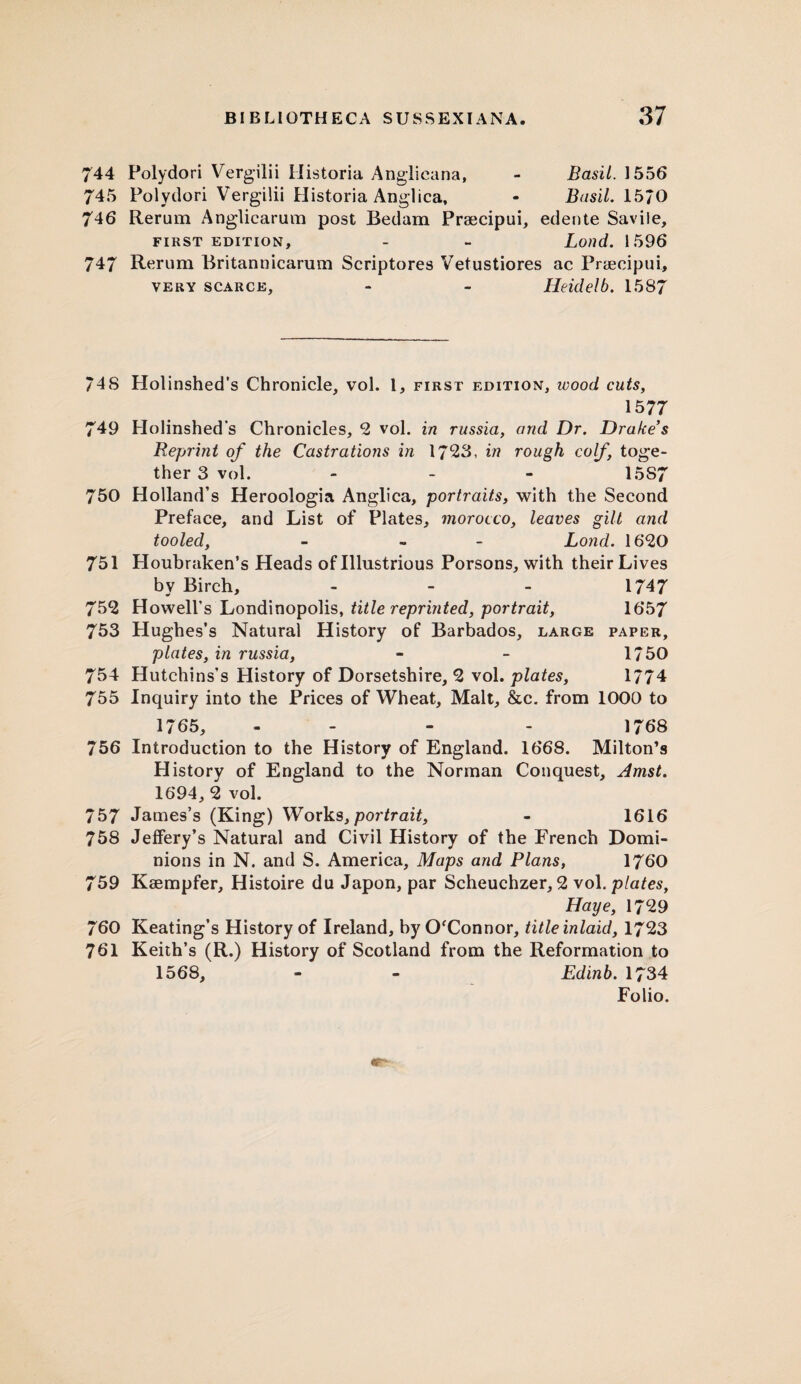 744 Polydori Vergilii Historia Anglicana, - Basil. 1556 745 Polydori Vergilii Historia Anglica, - Basil. 1570 746 Rerum Anglicarum post Bedam Praecipui, edente Savile, FIRST EDITION, - - Loild. 1596 747 Rerum Britannicarum Scriptores Vetustiores ac Praecipui, very scarce, - - Heidelb. 1587 748 Holinshed’s Chronicle, vol. 1, first edition, wood cuts, 1577 749 Holinshed's Chronicles, 2 vol. in russia, and Dr. Drake s Reprint of the Castrations in 1723, in rough coif, toge¬ ther 3 vol. - - - 15S7 750 Holland’s Heroologia Anglica, portraits, with the Second Preface, and List of Plates, morocco, leaves gilt and tooled, - - Lond. 1620 751 Houbraken’s Heads of Illustrious Porsons, with their Lives by Birch, - 1747 752 Howell’s Londinopolis, title reprinted, portrait, 1657 753 Hughes’s Natural History of Barbados, large paper, plates, in russia, - - 1750 754 Hutchins’s History of Dorsetshire, 2 vol. plates, 1774 755 Inquiry into the Prices of Wheat, Malt, &c. from 1000 to 1765, - - - 1768 756 Introduction to the History of England. 1668. Milton’s History of England to the Norman Conquest, Amst. 1694, 2 vol. 757 James’s (King) Works,portrait, - 1616 758 Jeffery’s Natural and Civil History of the French Domi¬ nions in N. and S. America, Maps and Plans, 1760 759 Kaempfer, Histoire du Japon, par Scheuchzer, 2 vol .plates, Haye, 1729 760 Keating’s History of Ireland, by O'Connor, title inlaid, 1723 761 Keith’s (R.) History of Scotland from the Reformation to 1568, - - Edinb. 1734