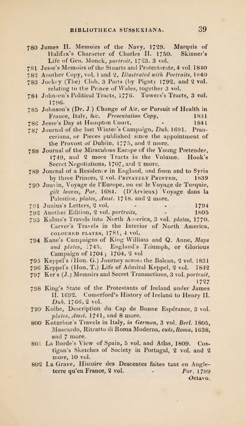 780 James II. Memoirs of the Navy, 1729. Marquis of Halifax’s Character of Charles II. 1750. Skinner’s Life of Gen. Monck, portrait, 1723. 3 vol. 781 Jesse’s Memoirs of the Stuarts and Protectorate, 4 vol. 1840 782 Another Copy, vol. 1 and 2, Illustrated with Portraits, 1840 783 Jockey (The) Club, 3 Parts (by Pigot; 1792, and 2 vol. relating to the Prince of Wales, together 3 vol. 784 Johnson’s Political Tracts, 1776. Towers’s Tracts, 3 vol. 1796. 7S5 Johnson’s (Dr. J ) Change of Air, or Pursuit of Health in France, Italy, &c*. Presentation Copy, 1831 786 Jesse’s Day at Hampton Court, - 1841 787 Journal of the last Winter’s Campaign, Dub. 1691. Pran- ceriana, or Pieces published since the appointment of the Provost of Dublin, 1775, and 2 more. 788 Journal of the Miraculous Escape of the Young Pretender, 1749, and 2 more Tracts in the Volume. Hook’s Secret Negotiations, 1707, and 2 more. 789 Journal of a Residence in England, and from and to Syria by three Princes, 2 vol. Privately Printed, 1839 790 Jouvin, Voyage de l’Europe, ou est le Voyage de Turquie, gilt leaves, Par. 1684. (D’Arvieux) Voyage dans la Palestine, plates, Amst. I7I8. and 2 more. 791 Junius's Letters, 2 vol. - - 1794 792 Another Edition, 2 vol. portraits, - 1805 793 Kalms’s Travels into North America, 3 vol. plates, 1770. Carver’s Tra\els in the Interior of North America, COLOURED PLATES, 17$!, 4 VOl. 794 Kane’s Campaigns of King William and Q. Anne, Maps and plates, 1745. England’s Triumph, or Glorious Campaign of 1704 j 1/04, 2 vol 795 Keppel’s (Hon. G.) Journey across the Balcan, 2 vol. 1831 796 Keppel’s (Hon. T.) Life of Admiral Keppel, 2 vol. 1842 797 Ker's (J.) Memoirs and Secret Transactions, 3 vol. portrait, 1727 798 King’s State of the Protestants of Ireland under James II. 1692. Comerford’s History of Ireland to Henry II. Dub. 1766, 2 vol. 799 Kolbe, Description du Cap de Bonne Esperance, 3 vol. plates, Amst. 1741, and 8 more. 800 Kotzebue's Travels in Italy, in German, 3 vol. Perl. 1805, Mascardo, Ritratto di Roma Moderna, cuts, Roma, 1638, and 7 more. 801 La Borde’s View of Spain, 5 vol. and Atlas, 1809. Cos- tigan’s Sketches of Society in Portugal, 2 vol. and 2 more, 10 vol. 802 La Grave, Histoire des Descentes faites tant en Angle- terre qu’en France, 2 vol. - Par. 1799