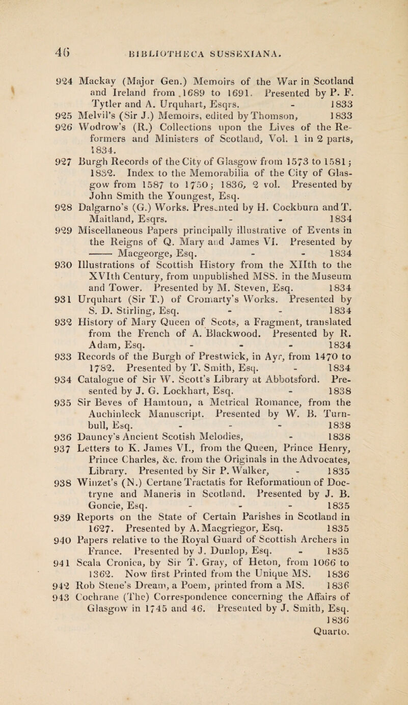 4(5 924 Mackay (Major Gen.) Memoirs of the War in Scotland and Ireland from, 1689 to 1691. Presented by P. F. Tytier and A. Urquhart, Esqrs. - J 833 925 Melvil’s (Sir J.) Memoirs, edited by Thomson, 1833 926 Wodrow’s (R.) Collections upon the Lives of the Re¬ formers and Ministers of Scotland, Vol. 1 in 2 parts, 1834. 927 Burgh Records of the City of Glasgow from 1573 to 15815 1832. Index to the Memorabilia of the City of Glas¬ gow from 1587 to 1750; 1836, 2 vol. Presented by John Smith the Youngest, Esq. 928 Dalgarno’s (G.) Works. Presented by H. Cockburn andT. Maitland, Esqrs. - - 1834 929 Miscellaneous Papers principally illustrative of Events in the Reigns of Q. Mary ai d James VI. Presented by —— Macgeorge, Esq. - - 1834 930 Illustrations of Scottish History from the Xllth to the XVIth Century, from unpublished MSS. in the Museum and Tower. Presented by M. Steven, Esq. 1834 931 Urquhart (Sir T.) of Cromarty’s Works. Presented by S. D. Stirling, Esq. - - 1834 932 History of Mary Queen of Scots, a Fragment, translated from the French of A. Blackwood. Presented by R. Adam, Esq. - 1834 933 Records of the Burgh of Prestwick, in Ayr, from 1470 to 1782. Presented by T. Smith, Esq. - 1834 934 Catalogue of Sir W. Scott’s Library at Abbotsford. Pre¬ sented by J. G. Lockhart, Esq. - 1838 935 Sir Beves of Hamtoun, a Metrical Romance, from the Auchinleck Manuscript. Presented by W. B. Turn- bull, Esq. - - - 1838 936 Dauncy’s Ancient Scotish Melodies, - 1838 937 Letters to K. James VI., from the Queen, Prince Henry, Prince Charles, &c. from the Originals in the Advocates, Library. Presented by Sir P. Walker, - 1835 938 Winzet’s (N.) Certane Tractatis for Reformatioun of Boc- tryne and Maneris in Scotland. Presented by J. B. Goncie, Esq. - 1835 939 Reports on the State of Certain Parishes in Scotland in 1627. Presented by A. Macgriegor, Esq. 1835 940 Papers relative to the Royal Guard of Scottish Archers in France. Presented by J. Dunlop, Esq. - 1835 941 Scala Cronica, by Sir T. Gray, of Heton, from 1066 to 1362. Now first Printed from the Unique MS. 1836 942 Rob Stene’s Dream, a Poem, printed from a MS. 1836 943 Cochrane (The) Correspondence concerning the Affairs of Glasgow in 1745 and 46. Presented by J. Smith, Esq. 1836-