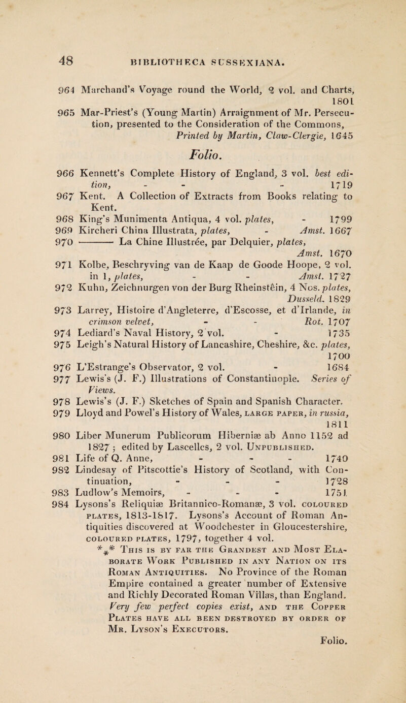 BIBLIOTHECA 8 V S S K XIA N A. 964 Marchand’s Voyage round the World, 2 vol. and Charts, 1801 965 Mar-Priest’s (Young Martin) Arraignment of Mr. Persecu¬ tion, presented to the Consideration of the Commons, Printed by Martin, Claw-Clergie, 1645 Folio. 966 Kennett’s Complete History of England, 3 vol. best edi¬ tion, - - 1719 967 Kent. A Collection of Extracts from Books relating to Kent. 968 King’s Munimenta Antiqua, 4 vol. plates, - 1799 969 Kircheri China Illustrafca, plates, - Amst. 1667 970 - La Chine Illustree, par Delquier, plates, Amst. 1670 971 Kolbe, Beschryving van de Kaap de Goode Hoope, 2 vol. in 1, plates, - - Amst. 17 27 972 Kuhn, Zeichnurgen von der Burg Rheinst&in, 4 Nos. plates, Dusseld, 1829 973 Larrey, Histoire d’Angleterre, d’Escosse, et d’lrlande, in crimson velvet, - - Rot. 1707 974 Lediard’s Naval History, 2 vol. - 1735 975 Leigh’s Natural History of Lancashire, Cheshire, &c. plates, 1700 976 L’Estrange’s Observator, 2 vol. - 1684 9/7 Lewis’s (J. F.) Illustrations of Constantinople. Series of Views. 978 Lewis’s (J. F.) Sketches of Spain and Spanish Character. 979 Lloyd and Powel’s History of Wales, large paper, in russia, 1811 980 Liber Munerum Publicorum Hiberniae ab Anno 1152 ad 1827 j edited by Lascellcs, 2 vol. Unpublished. 981 Life of Q. Anne, - - 1740 982 Lindesay of Pitscottie’s History of Scotland, with Con¬ tinuation, - 1728 983 Ludlow’s Memoirs, - - - 1751. 984 Lysons’s Reliquiae Britannico-Romanae, 3 vol. coloured plates, 1813-1817. Lysons’s Account of Roman An¬ tiquities discovered at Woodchester in Gloucestershire, coloured plates, 1797j together 4 vol. *** This is by far the Grandest and Most Ela¬ borate Work Published in any Nation on its Roman Antiquities. No Province of the Roman Empire contained a greater number of Extensive and Richly Decorated Roman Villas, than England. Very few perfect copies exist, and the Copper Plates have all been destroyed by order of Mr. Lyson’s Executors. Folio.