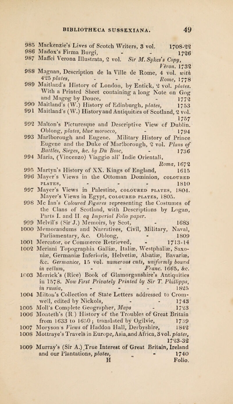 985 Mackenzie’s Lives of Scotch Writers, 3 vol. 1708-2*2 986 Madox’s Firma Burgi, - - 1726 987 Maffei Verona lilustrata, 2 vol. Sir M. Sykes's Copy, Veron. 1732 988 Magnan, Description de la Ville de Rome, 4 vol. with 425 plates, - - - Rome, 1778 989 Maitland’s History of London, by Entick, 2 vol. plates. With a Printed Sheet containing a long Note on Gog and Magog by Douce, - - 1772 990 Maitland’s (W.) History of Edinburgh, plates, 1753 991 Maitland's (W.) History and Antiquities of Scotland, 2 vol. 1757 992 Malton’s Picturesque and Descriptive View of Dublin. Oblong, plates, blue morocco, - 1794 993 Marlborough and Eugene. Military Plistory of Prince Eugene and the Duke of Marlborough, 2 vol. Plans of Battles, Sieges, &c. by Du Bose, - 1736 994 Maria, (Vincenzo) Viaggio all’ Indie Orientali, Roma, 1672 995 Martyn’s History of XX. Kings of England, 1615 996 Mayer's Views in the Ottoman Dominion, coloured plates, - - - 1810 997 Mayer’s Views in Palestine, coloured plates, 1804. Mayer’s Views in Egypt, coloured plates, 1805. 998 Me Ian’s Coloured Figures representing the Costumes of the Clans of Scotland, with Descriptions by Logan, Parts I. and II oq Imperial Folio paper. 999 Melvil’s (Sir J.) Memoirs, by Scot, - 1683 1000 Memorandums and Narratives, Civil, Military, Naval, Parliamentary, &c. Oblong, - 1809 1001 Mercator, or Commerce Retrieved, - 1713-14 1002 Meriani Topographia Gallise, Italise, Westphalise, Saxo- nise, Germanise Inferioris, Helvetiae, Alsatiae, Bavariae, &c. Germanice, 15 vol. numerous cuts, uniformly bound in vellum, - - Franc. 1665, &c. 1003 Merrick’s (Rice) Book of Glamorganshire’s Antiquities in 1578. Now First Privately Printed by Sir Tt Phillipps, in russia, - 1825 1004 Milton’s Collection of State Letters addressed to Crom¬ well, edited by Nickols, - - 1743 1005 Moll’s Complete Geographer, Maps - 1723 1006 Monteth’s (R ) History of the Troubles of Great Britain from 1633 to 1650; translated by Ogilvie, 1739 1007 Moryson s Views of Haddon Hall, Derbyshire, 1842 1008 Mottraye’s Travels in Europe, Asia,and Africa, 3 vol. plates, 1723-32 1009 Murray’s (Sir A.) True Interest of Great Britain, Ireland and our Plantations, plates, - 1740 H “ Folio,