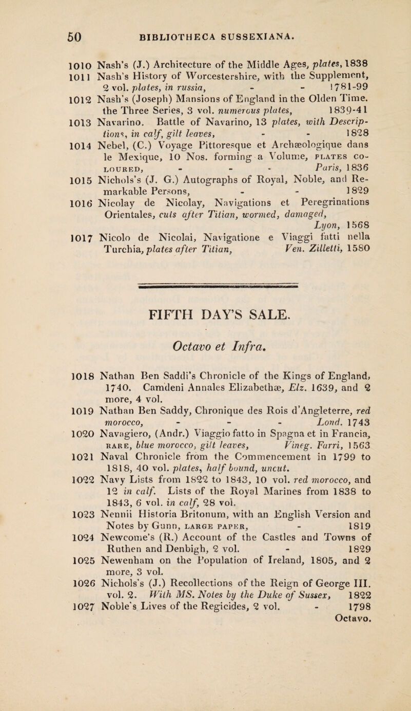 1010 Nash’s (J.) Architecture of the Middle Ages, plates, 1838 1011 Nash’s History of Worcestershire, with the Supplement, 2 vol. plates, in russia, - - 1781-99 1012 Nash’s (Joseph) Mansions of England in the Olden Time. the Three Series, 3 vol. numerous plates, 1839-41 1013 Navarino. Battle of Navarino, 13 plates, with Descrip¬ tions, in calf’ gilt leaves, - - 1828 1014 Nebel, (C.) Voyage Pittoresque et Archseologique dans le Mexique, 10 Nos. forming a Volume, plates co¬ loured, - - Paris, 1836 1015 Nichols’s (J. G.) Autographs of Royal, Noble, and Re¬ markable Persons, - - 1829 1016 Nicolay de Nicolay, Navigations et Peregrinations Orientales, cuts after Titian, wormed, damaged, Lyon, 1568 1017 Nicolo de Nicolai, Navigatione e Viaggi fatti nella Turchia, plates after Titian, Ven. Zilletti, 15SO FIFTH DAY’S SALE. Octavo et Infra. 1018 Nathan Ben Saddi’s Chronicle of the Kings of England, 1740. Camdeni Annales Elizabeth®, Elz. 1639, and 2 more, 4 vol. 1019 Nathan Ben Saddy, Chronique des Rois d’Angleterre, red morocco, - Loud. 1743 1020 Navagiero, (Andr.) Viaggio fatto in Spagna et in Francia, rare, blue morocco, gilt leaves, Vineg. Farri, 1563 1021 Naval Chronicle from the Commencement in 1799 to 1818, 40 vol. plates, half bound, uncut. 1022 Navy Lists from 1822 to 1843, 10 voi. red morocco, and 12 in calf. Lists of the Royal Marines from 1838 to 1843, 6 vol. in calf, 28 vol. 1023 Nennii Historia Britonum, with an English Version and Notes by Gunn, large paper, - 1819 1024 Newcome’s (R.) Account of the Castles and Towns of Ruthen and Denbigh, 2 vol. - 1829 1025 Newenham on the Population of Ireland, 1805, and 2 more, 3 vol. 1026 Nichols’s (J.) Recollections of the Reign of George III. vol. 2. With MS. Notes by the Duke of Sussex, 1822 1027 Noble's Lives of the Regicides, 2 vol. - 1798