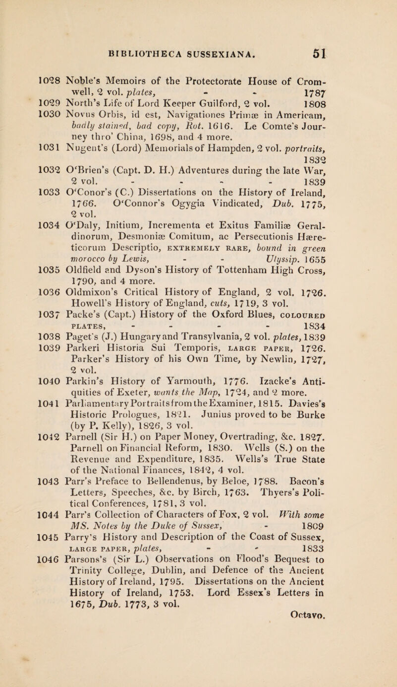 10*28 Noble’s Memoirs of the Protectorate House of Crom¬ well, *2 vol. plates, - - 1787 1029 North’s Life of Lord Keeper Guilford, 2 vol. 1808 1030 Novus Orbis, id est, Navigationes Primae in American!, badly stained, bad copy, Rot. 1616. Le Comte's Jour¬ ney thro’ China, 1698, and 4 more. 1031 Nugent’s (Lord) Memorials of Hampden, 2 vol. portraits, 1832 1032 O'Brien’s (Capt. D. H.) Adventures during the late War, 2 vol. - ... 1839 1033 O'Conor’s (C.) Dissertations on the History of Ireland, 1766. O'Connor’s Ogygia Vindicated, Dub. 1/75, 2 vol. 1034 O'Daly, Initium, Jncrementa et Exitus Familiae Geral- dinorum, Desmoniae Comitum, ac Persecutionis Haere- ticorum Descriptio, extremely rare, bound in green morocco by Lewis, - - Ulyssip. 1655 1035 Oldfield and Dyson’s History of Tottenham High Cross, 1790, and 4 more. 1036 Oldmixon’s Critical History of England, 2 vol. 1726. Howell’s History of England, cuts, 1/19, 3 vol. 1037 Packe’s (Capt.) History of the Oxford Blues, coloured plates, - - - 1S34 1038 Paget's (J.) Plungaryand Transylvania, 2 vol. plates, 1839 1039 Parkeri Historia Sui Temporis, large paper, 1726. Parker’s History of his Own Time, by Newlin, 1727, 2 vol. 1040 Parkin’s History of Yarmouth, 1776. Izacke’s Anti¬ quities of Exeter, wants the Map, 1724, and 2 more. 1041 ParliamentaryPortraitsfromtheExaminer, 1815. Davies’s Historic Prologues, 1821. Junius proved to be Burke (by P. Kelly), 1826, 3 vol. 1042 Parnell (Sir H.) on Paper Money, Overtrading, &c. 1827. Parnell on Financial Reform, 1830. Wells (S.) on the Revenue and Expenditure, 1835. Wells’s True State of the National Finances, 1842, 4 vol. 1043 Parr’s Preface to Bellendenus. by Beloe, 1788. Bacon’s Letters, Speeches, &c. by Birch, 1/63. Thyers’s Poli¬ tical Conferences, 1781,3 vol. 1044 Parr’s Collection of Characters of Fox, 2 vol. With some MS. Notes by the Duke of Sussex, - 1809 1045 Parry’s History and Description of the Coast of Sussex, large paper, plates, » •* 1S33 1046 Parsons’s (Sir L.) Observations on Flood’s Bequest to Trinity College, Dublin, and Defence of the Ancient History of Ireland, 1795. Dissertations on the Ancient History of Ireland, 1753. Lord Essex’s Letters in 1675, Dub. 1773, 3 vol.