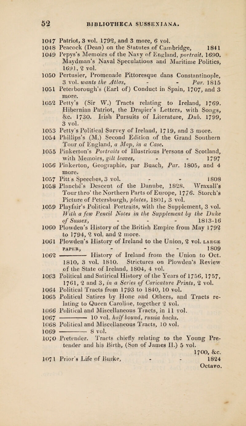 1047 Patriot, 3 vol. 1795, and 3 more, 6* vol. 104 8 Peacock (Dean) on the Statutes of Cambridge, 1841 1049 Pepys’s Memoirs of the Navy of England, portrait, 1690. Maydman’s Naval Speculations and Maritime Politics, 169 !, 5 vol. 1050 Pertusier, Promenade Pittoresque dans Constantinople, 3 vol. wants the Atlas, - - Par. 1815 1051 Peterborough’s (Earl of) Conduct in Spain, 1707, and 3 more. 1055 Petty’s (Sir W.) Tracts relating to Ireland, 1769. Hibernian Patriot, the Drapier’s Letters, with Songs, &c. 1730. Irish Pursuits of Literature, Dub, 1799, 3 voL 1053 Petty’s Political Survey of Ireland, 1719, and 3 more. 1054 Phillips’s (M.) Second Edition of the Grand Southern Tour of England, a Map, in a Case. 1055 Pinkerton’s Portraits of Illustrious Persons of Scotland, with Memoirs, gilt leaves, - - 1797 1056 Pinkerton, Geographie, par Buach, Par. 3 805, and 4 more. 1057 Pitt s Speeches, 3 vol. - ~ 1808 1058 Plnnche’s Descent of the Danube, 1858. Wraxall’s Tour thro’the Northern Parts of Europe, 1776. Storch’s Picture of Petersburg^, plates, 1801, 3 vol. 1059 Playfair’s Political Portraits, with the Supplement, 3 vol. With a few Pencil Notes in the Supplement by the Duke of Sussex, - - - 1813-16 1060 Plowden’s History of the British Empire from May 1795 to 1794, 5 vol. and 2 more. 1061 Plowden’s History of Ireland to the Union, 5 vol. large paper, - 1809 1065 -- History of Ireland from the Union to Oct. 1810, 3 vol. 1810. Strictures on Plowden’s Review of the State of Ireland, 1804, 4 vol. 1063 Political and Satirical History of the Years of 1756, 1757, 1761, 2 and 3, in a Series of Caricature Prints, 2 vol. 1064 Political Tracts from 1793 to 1840, 10 vol. 1065 Political Satires bv Hone and Others, and Tracts re- •/ lating to Queen Caroline, together 2 vol. 1066 Political and Miscellaneous Tracts, in 11 vol. 1067 ---— It) vol. half bound, russia backs. 1068 Political and Miscellaneous Tracts, 10 vol. 1069 -- 8 vol. 1070 Pretender. Tracts chiefly relating to the Young Pre¬ tender and his Birth, (Son of James II.) 5 vol. 1700, &c. 1071 Prior’s Life of Burke, - - 1824