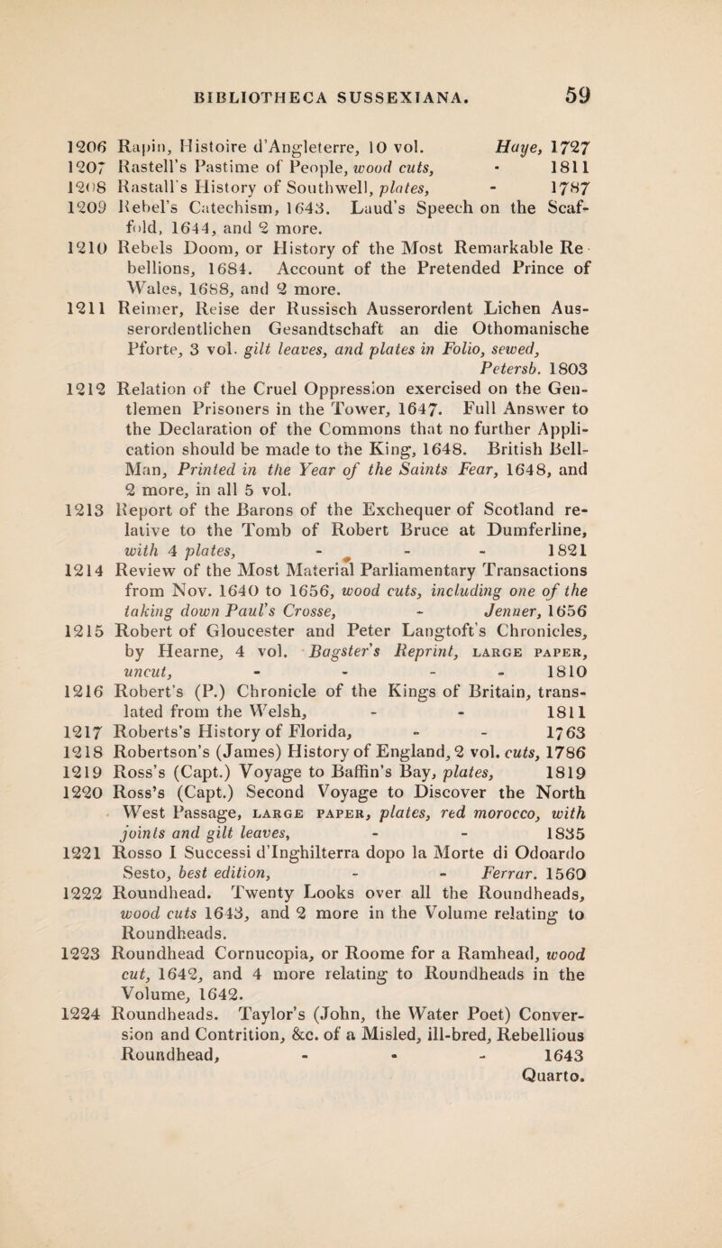1206 Rapin, Histoire d’Angleterre, 10 vol. Haye, 1727 1207 Rastell’s Pastime of People, wood cuts, • 1811 1208 Rastall’s History of Southwell, plates, - 1787 1209 Rebel’s Catechism, 1648. Laud’s Speech on the Scaf¬ fold, 1644, and 2 more. 1210 Rebels Doom, or History of the Most Remarkable Re bellions, 1684. Account of the Pretended Prince of Wales, 1688, and 2 more. 1211 Reimer, Reise der Russisch Ausserordent Lichen Aus- serordentlichen Gesandtschaft an die Othomanische Pforte, 3 vol. gilt leaves, and plates in Folio, sewed, Petersb. 1803 1212 Relation of the Cruel Oppression exercised on the Gen¬ tlemen Prisoners in the Tower, 1647. Full Answer to the Declaration of the Commons that no further Appli¬ cation should be made to the King, 1648. British Bell- Man, Printed in the Year of the Saints Fear, 1648, and 2 more, in all 5 vol, 1213 Report of the Barons of the Exchequer of Scotland re¬ lative to the Tomb of Robert Bruce at Dumferline, with 4 plates, - - - 1821 1214 Review of the Most Material Parliamentary Transactions from Nov. 1640 to 1656, wood cuts, including one of the taking down Paul's Crosse, - Jenrxer, 1656 1215 Robert of Gloucester and Peter Langtoft’s Chronicles, by Hearne, 4 vol. Bagster's Reprint, large paper, uncut, - - - 1810 1216 Robert’s (P.) Chronicle of the Kings of Britain, trans¬ lated from the Welsh, - - 1811 1217 Roberts’s History of Florida, - - 1763 1218 Robertson’s (James) History of England, 2 vol. cuts, 1786 1219 Ross’s (Capt.) Voyage to Baffin’s Bay, plates, 1819 1220 Ross’s (Capt.) Second Voyage to Discover the North West Passage, large paper, plates, red morocco, with joints and gilt leaves, - - 1835 1221 Rosso I Successi dTnghilterra dopo la Morte di Odoardo Sesto, best edition, - - Ferrar. 1560 1222 Roundhead. Twenty Looks over all the Roundheads, wood cuts 1643, and 2 more in the Volume relating to Roundheads. 1223 Roundhead Cornucopia, or Roome for a Ramhead, wood cut, 1642, and 4 more relating to Roundheads in the Volume, 1642. 1224 Roundheads. Taylor’s (John, the Water Poet) Conver¬ sion and Contrition, &c. of a Misled, ill-bred, Rebellious Roundhead, - 1643