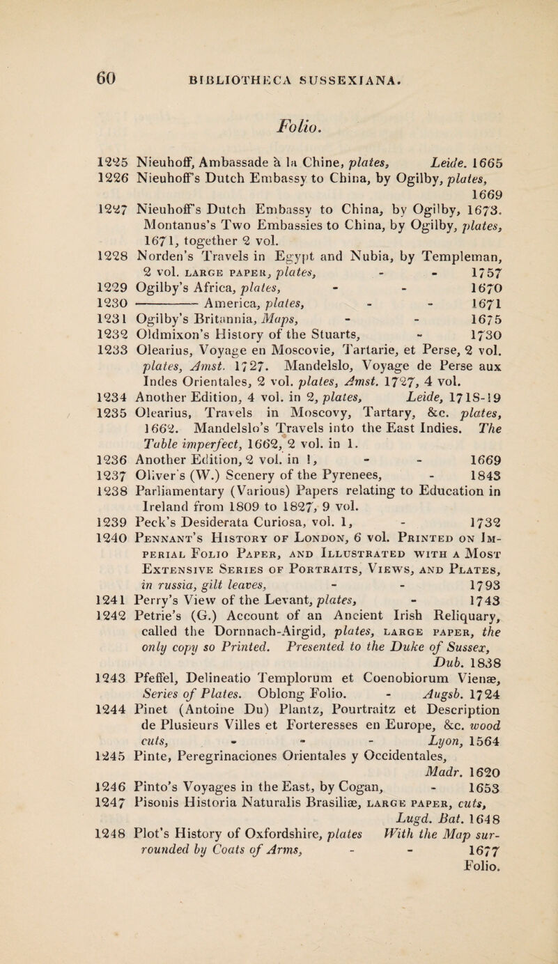 Folio. 1225 NieuhofF, Ambassade h la Chine, plates, Leide. 1665 1226 NieuhofF s Dutch Embassy to China, by Ogilby, plates, 1669 1227 Nieuhoff’s Dutch Embassy to China, by Ogilby, 1673. Montanus’s Two Embassies to China, by Ogilby, plates, 1671, together 2 vol. 1228 Norden’s Travels in Egypt and Nubia, by Templernan, 2 vol. large paper, plates, - - 175? 1229 Ogilby’s Africa, plates, - - 1670 1230 -- America, plates, - - I67I 1231 Ogilby’s Britannia, Maps, - - 16/5 1232 Oldmixon’s History of the Stuarts, - 1730 1233 Olearius, Voyage en Moscovie, Tartarie, et Perse, 2 vol. plates, Amst. 1727- Mandelslo, Voyage de Perse aux Indes Orientales, 2 vol. plates, Amst. 1727, 4 vol. 1234 Another Edition, 4 vol. in 2, plates, Leide, 1718-19 1235 Olearius, Travels in Moscovy, Tartary, &c. plates, 1662. Mandelslo’s Travels into the East Indies. The Table imperfect, 1662, 2 vol. in 1. 1236 Another Edition, 2 vol. in !, - - 1669 1237 Oliver's (W.) Scenery of the Pyrenees, - 1843 1238 Parliamentary (Various) Papers relating to Education in Ireland from 1809 to 1827> 9 vol. 1239 Peck’s Desiderata Curiosa, vol. 1, - 1732 1240 Pennant’s History of London, 6 vol. Printed on Im¬ perial Folio Paper, and Illustrated with a Most Extensive Series of Portraits, Views, and Plates, in russia, gilt leaves, - - 1793 1241 Perry’s View of the Levant, plates, - 1743 1242 Petrie’s (G.) Account of an Ancient Irish Reliquary, called the Dornnach-Airgid, plates, large paper, the only copy so Printed. Presented to the Duke of Sussex, Dub. 1838 1243 Pfeffel, Delineatio Templorum et Coenobiorum Vienae, Series of Plates. Oblong Folio. - Augsb. 1724 1244 Pinet (Antoine Du) Plantz, Pourtraitz et Description de Plusieurs Villes et Forteresses en Europe, &c. wood cuts, - Lyon, 1564 1245 Pinte, Peregrinaciones Orientales y Occidentales, Madr. 1620 1246 Pinto’s Voyages in the East, by Cogan, - 1653 1247 Pisonis Historia Naturalis Brasilise, large paper, cuts, Lugd. Bat. 1648 1248 Plot’s History of Oxfordshire, plates With the Map sur¬ rounded by Coats of Arms, - - 1677