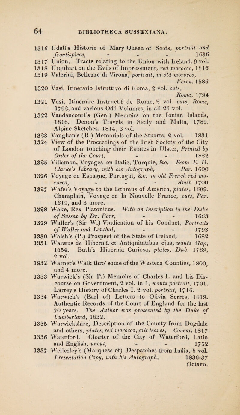 1316 Udall’s Histone of Mary Queen of Scots, 'portrait and frontispiece, - - - 1636 1317 Union. Tracts relating to the Union with Ireland, 9 vol. 1318 Urquhart on the Evils of Impressment, red morocco, 1816 1319 Valerini, Bellezze di Virona, portrait, in old morocco, Veron. 1586 1320 Vasi, Itinerario Istruttivo di Roma, 2 vol. cuts, Roma, 1794 1321 Vasi, Itineraire Instructif de Rome, 2 vol. cuts, Rome, 1792, and various Odd Volumes, in all 23 vol. 1322 Vaudancourt’s (Gen ) Memoirs on the Ionian Islands, 1816. Denon’s Travels in Sicily and Malta, 1789. Alpine Sketches, 1814, 3 vol. 1323 Vaughan’s (R.) Memorials of the Stuarts, 2 vol. 1S31 1324 View of the Proceedings of the Irish Society of the City of London touching their Estates in Ulster, Printed by Order of the Court, - - 1822 1325 Villamon, Voyages en Italie, Turquie, &c. From E. D. Clarke s Library, with his Autograph, Par. 1600 1326 Voyage en Espagne, Portugal, &c. in old French red mo- rocco, - Amst. 1700 132/ Wafer’s Voyage to the Isthmus of America, plates, 1699. Champlain, Voyage en la Nouvelle Prance, cuts, Par. 1619, and 3 more. 1328 Wake, Rex Platonicus. With an Inscription to the Duke of Sussex by Dr. Parr, - - 1663 1329 Waller’s (Sir W.) Vindication of his Conduct, Portraits of Waller and Lenthal, - - 1/93 1330 Walsh’s (P.) Prospect of the State of Ireland, 1682 1331 Waraeus de Hibernia et Antiquitatibus ejus, icants Map, 1654. Bush’s Hibernia Curiosa, plates, Dub. 1769, 2 vol. 1832 Warner’s Walk thro’ some of the Western Counties, 1800, and 4 more. 1333 Warwick’s (Sir P.) Memoirs of Charles I. and his Dis¬ course on Government, 2 vol. in 1, wants portrait, 1701. Larrey’s History of Charles I. 2 vol .portrait, 1716. 1334 Warwick’s (Earl of) Letters to Olivia Serres, 1819. Authentic Records of the Court of England for the last 70 years. The Author was prosecuted by the Duke of Cumberland, 1832. 1335 Warwickshire, Description of the County from Dugdale and others, plates, red morocco, gilt leaves, Covent. 1817 1336 Waterford. Charter of the City of Waterford, Latin and English, uncut, - - 1752 1337 Wellesley’s (Marquess of) Despatches from India, 5 vol. Presentation Copy, with his Autograph, 1836-37