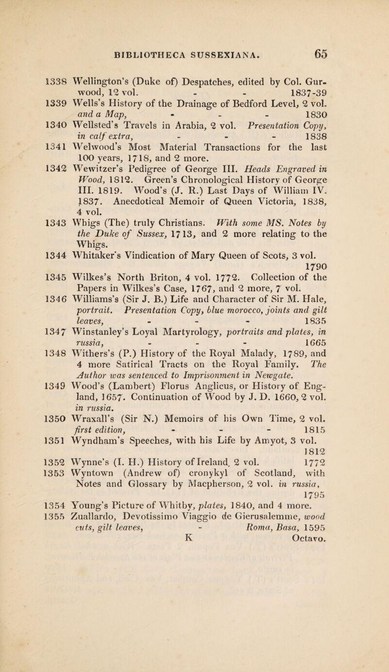 1338 Wellington’s (Duke of) Despatches, edited by Col. Gur- wood, 12 vol. - - 1837-39 1339 Wells’s History of the Drainage of Bedford Level, 2 voh and a Map, - 1830 1340 Wellsted’s Travels in Arabia, 2 vol. Presentation Copy, in calf extra, - 1838 1341 Welwood’s Most Material Transactions for the last 100 years, 1718, and 2 more. 1342 Wewitzer’s Pedigree of George III. Heads Engraved in Wood, 1812. Green’s Chronological History of George III. 1819. Wood’s (J. R.) Last Days of William IV. 1837. Anecdotical Memoir of Queen Victoria, 1838, 4 vol. 1343 Whigs (The) truly Christians. With some MS. Notes by the Duke of Sussex, 1713, and 2 more relating to the Whigs. 1344 Whitakers Vindication of Mary Queen of Scots, 3 vol. 1790 1345 Wilkes’s North Briton, 4 vol. 1772. Collection of the Papers in Wilkes’s Case, 1767, and 2 more, 7 vol. 134 6 Williams’s (Sir J. B.) Life and Character of Sir M. Hale, portrait. Presentation Copy, blue morocco, joints and gilt leaves, - - - 1835 1347 Winstanley’s Loyal Martyrology, portraits and plates, in russia, - - - 1665 1348 Withers’s (P.) History of the Royal Malady, 1789, and 4 more Satirical Tracts on the Royal Family. The Author was sentenced to Imprisonment in Newgate. 1349 Wood’s (Lambert) Florus Anglicus, or History of Eng¬ land, 1657* Continuation of Wood by J. D. 1660, 2 vol. in russia. 1350 Wraxall’s (Sir N.) Memoirs of his Own Time, 2 vol. first edition, - - - 1815 1351 Wyndham’s Speeches, with his Life by Amyot, 3 vol. 1812 1352 Wynne’s (I. H.) History of Ireland. 2 vol. 1772 1353 Wyntown (Andrew of) cronykyl of Scotland, with Notes and Glossary by Macpherson, 2 vol. in russia, 1795 1354 Young’s Picture of Whitby, plates, 1840, and 4 more. 1355 Zuallardo, Devotissimo Viaggio de Gierusalemme, wood cuts, gilt leaves, - Roma, Basa> 1595