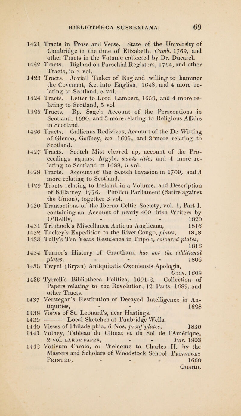1421 Tracts in Prose and Verse. State of the University of Cambridge in the time of Elizabeth, Carnb. 1769, and other Tracts in the Volume collected by Dr. Ducarel. 1422 Tracts. Bigland on Parochial Registers, 1764, and other Tracts, in 3 vol. 1423 Tracts. Joviall Tinker of England willing to hammer the Covenant, &c. into English, 1648, and 4 more re¬ lating to Scotland, 5 vol. 1424 Tracts. Letter to Lord Lambert, 1659, and 4 more re¬ lating to Scotland, 5 vol 1425 Tracts. Bp. Sage’s Account of the Persecutions in Scotland, 1690, and 3 more relating to Religious Affairs in Scotland. 1426 Tracts. Gallienus Redivivus, Account of the De Witting of Glenco, Gaffney, &c. 1695, and 3‘more relating to Scotland. 1427 Tracts. Scotch Mist cleared up, account of the Pro¬ ceedings against Argyle, wants title, and 4 more re¬ lating to Scotland in 1689, 5 vol. 1428 Tracts. Account of the Scotch Invasion in 1709, and 3 more relating to Scotland. 1429 Tracts relating to Ireland, in a Volume, and Description of Killarney, 1776. Pimlico Parliament (Satire against the Union), together 3 vol. 1430 Transactions of the Iberno-Celtic Society, vol. 1, Part I. containing an Account of nearly 400 Irish Writers by 0‘Reilly, - - - 1820 1431 Triphook’s Miscellanea Antiqua Anglicana, 1816 1432 Tuckey’s Expedition to the River Congo, plates, 1818 1433 Tully’s Ten Years Residence in Tripoli, coloured plates, 1816 1434 Tumor’s History of Grantham, has not the additional plates, - 1S06 1435 Tvvyni (Bryan) Antiquitatis Oxoniensis Apologia, Oxon. 1608 1436 Tyrrell’s Bibliotheca Politica, 1691-2. Collection of Papers relating to the Revolution, 12 Parts, 1689, and other Tracts. 1437 Verstegan’s Restitution of Decayed Intelligence in An¬ tiquities, - 1628 1438 Views of St. Leonard’s, near Hastings. 1439 - Local Sketches at Tunbridge Wells. 1440 Views of Philadelphia, 6 Nos. proof plates, 1830 1441 Volney, Tableau du Climat et du Sol de l’Amerique, 2 vol. large paper, - - Par. 1803 1442 Votivum Carolo, or Welcome to Charles II. by the Masters and Scholars of Woodstock School, Privately Printed, - 1660