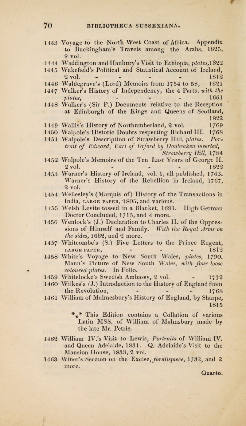 1443 Voyage to the North West Coast of Africa. Appendix to Buckingham’s Travels among the Arabs, 1825, 2 vol. 1444 Waddington and Hanbury’s Visit to Ethiopia, plates, 1822 1445 Wakefield’s Political and Statistical Account of Ireland, 2 vol. - - - - 1812 1446 Waldegrave’s (Lord) Memoirs from 1/54 to 58, 1821 1447 Walker’s History of Independency, the 4 Parts, with the plates, - - - 1661 1448 Walker’s (Sir P.) Documents relative to the Reception at Edinburgh of the Kings and Queens of Scotland, 1822 1449 Wallis’s History of Northumberland, 2 vol. 1769 14 50 Walpole’s Historic Doubts respecting Richard III. 1768 1451 Walpole’s Description of Strawberry Hill, plates. Por¬ trait of Edward, Earl of Oxford by Houbraken inserted. Strawberry Hill, 1784 1452 Walpole’s Memoirs of the Ten Last Years of George II. 2 vol. - - - 1822 1453 Warner’s History of Ireland, vol. 1, all published, 1/63. Warner’s History of the Rebellion in Ireland, 1767, 2 vol. 1454 Wellesley’s (Marquis of) History of the Transactions in India, large paper, 1805, and various. 1155 Welsh Levite tossed in a Blanket, 1691. High German Doctor Concluded, 1715, and 4 more. 1456 Wenlock's (J.) Declaration to Charles II. of the Oppres¬ sions of Himself and Family. With the Royal Arms on the sides, 1662, and 2 more. 1457 Whitcombe’s (S.) Five Letters to the Prince Regent, LARGE PAPER, - - - 1812 1458 White’s Voyage to New South Wales, plates, 1790. Mann’s Picture of New South Wales, with four loose coloured plates. In Folio. 1459 Whitelocke’s Swedish Ambassy, 2 vol. - 1772 1460 Wilkes’s (J.) Introduction to the History of England from the Revolution, - - 1768 1461 William of Malmesbury’s History of England, by Sharpe, 1815 *** This Edition contains a Collation of various Latin MSS. of William of Malmsbury made by the late Mr. Petrie. 1462 William IV.'s Visit to Lewis, Portraits of William IV. and Queen Adelaide, 1831. Q. Adelaide’s Visit to the Mansion House, 1833, 2 vol. 1463 Winer’s Sermon on the Excise,fornlispiece, 1732, and 2 more.