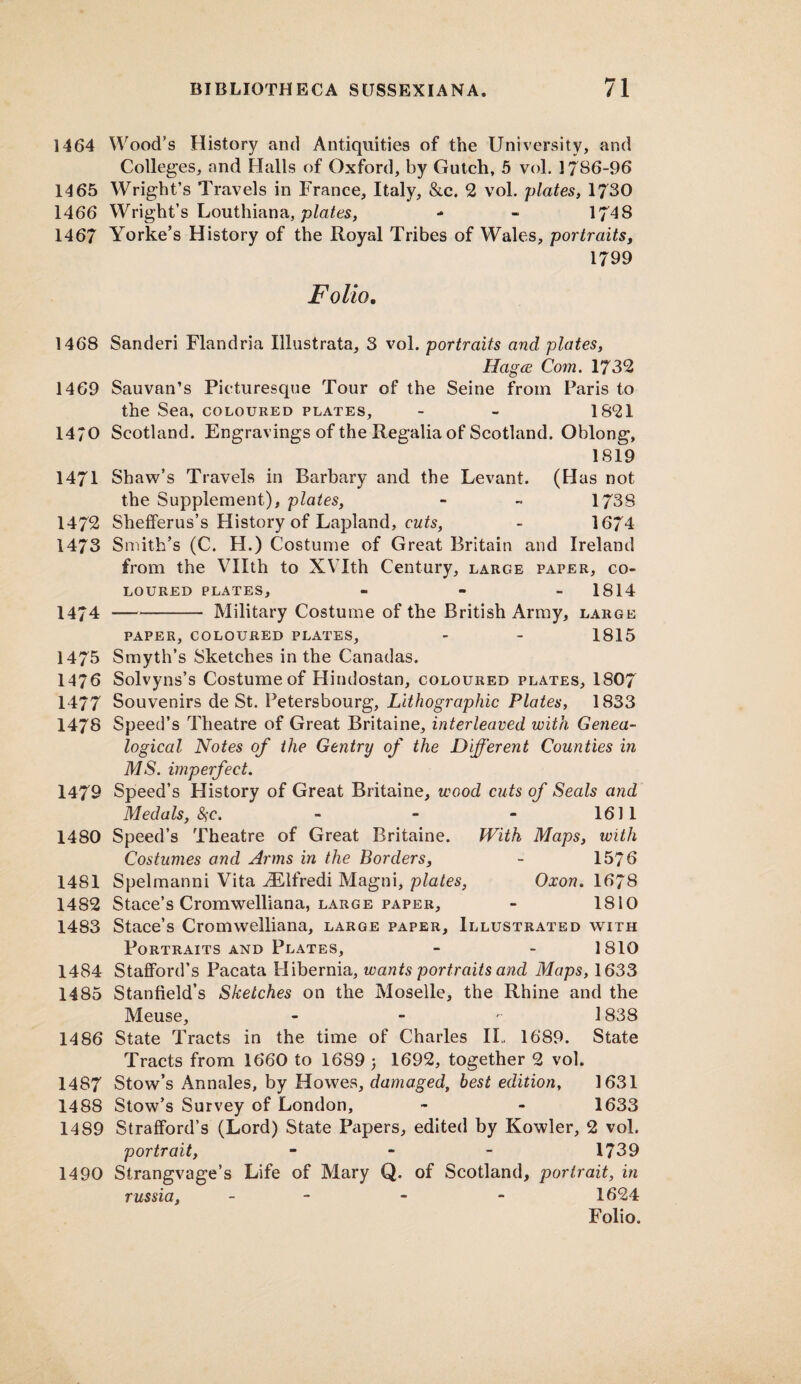 1464 Wood’s History and Antiquities of the University, and Colleges, and Halls of Oxford, by Gutch, 5 vol. 1786-96 1465 Wright’s Travels in France, Italy, &c. 2 vol. plates, 1730 1466 Wright’s Louthiana, plates, - - 1748 1467 Yorke’s History of the Royal Tribes of Wales, portraits, 1799 Folio. 1468 Sanderi Flandria Illustrata, 3 vol. portraits and plates, Hagce Com. 1732 1469 Sauvan’s Picturesque Tour of the Seine from Paris to the Sea, coloured plates, - - 1821 1470 Scotland. Engravings of the Regalia of Scotland. Oblong, 1819 1471 Shaw’s Travels in Barbary and the Levant. (Has not the Supplement), plates, - ~ 1738 1472 Shefferus’s History of Lapland, cuts, - 1674 1473 Smith’s (C. H.) Costume of Great Britain and Ireland from the Vllth to XVIth Century, large paper, co¬ loured plates, - 1814 1474 -Military Costume of the British Army, large PAPER, COLOURED PLATES, - - 1815 1475 Smyth’s Sketches in the Canadas. 1476 Solvyns’s Costume of Hindostan, coloured plates, 1807 1477 Souvenirs de St. Petersbourg, Lithographic Plates, 1833 1478 Speed’s Theatre of Great Britaine, interleaved with Genea¬ logical Notes of the Gentry of the Different Counties in MS. imperfect. 1479 Speed’s History of Great Britaine, wood cuts of Seals and Medals, 8)C. - - - 1611 1480 Speed’s Theatre of Great Britaine. With Maps, with Costumes and Arms in the Borders, - 1576 1481 Spelmanni Vita ^Elfredi Magni, plates, Oxon. 1678 1482 Stace’s Cromwelliana, large paper, - 1810 1483 Stace’s Cromwelliana, large paper. Illustrated with Portraits and Plates, - - 1810 1484 Stafford’s Pacata Hibernia, wants portraits and Maps, 1633 1485 Stanfield’s Sketches on the Moselle, the Rhine and the Meuse, - 1838 1486 State Tracts in the time of Charles II.. 1689. State Tracts from 1660 to 1689 j 1692, together 2 vol. 1487 Stow’s Annales, by Howes, damaged, best edition, 1631 1488 Stow’s Survey of London, - - 1633 1489 Strafford’s (Lord) State Papers, edited by Kowler, 2 vol. portrait, - 1739 1490 Strangvage’s Life of Mary Q. of Scotland, portrait, in russia, - - - 1624 Folio.